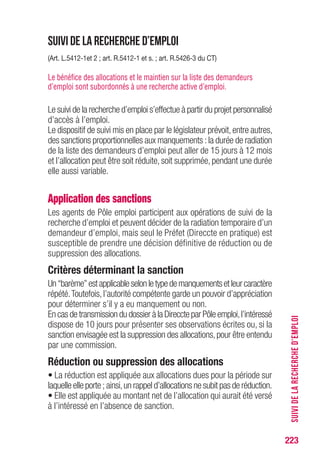 223
SUIVIDELARECHERCHED’EMPLOI
Suivi de la recherche d’emploi
(Art. L.5412-1et 2 ; art. R.5412-1 et s. ; art. R.5426-3 du CT)
Le bénéfice des allocations et le maintien sur la liste des demandeurs
d’emploi sont subordonnés à une recherche active d’emploi.
Le suivi de la recherche d’emploi s’effectue à partir du projet personnalisé
d’accès à l’emploi.
Le dispositif de suivi mis en place par le législateur prévoit,entre autres,
des sanctions proportionnelles aux manquements :la durée de radiation
de la liste des demandeurs d’emploi peut aller de 15 jours à 12 mois
et l’allocation peut être soit réduite, soit supprimée, pendant une durée
elle aussi variable.
Application des sanctions
Les agents de Pôle emploi participent aux opérations de suivi de la
recherche d’emploi et peuvent décider de la radiation temporaire d’un
demandeur d’emploi, mais seul le Préfet (Direccte en pratique) est
susceptible de prendre une décision définitive de réduction ou de
suppression des allocations.
Critères déterminant la sanction
Un“barème”estapplicableselonletypedemanquementsetleurcaractère
répété.Toutefois,l’autorité compétente garde un pouvoir d’appréciation
pour déterminer s’il y a eu manquement ou non.
En cas de transmission du dossier à la Direccte par Pôle emploi,l’intéressé
dispose de 10 jours pour présenter ses observations écrites ou, si la
sanction envisagée est la suppression des allocations,pour être entendu
par une commission.
Réduction ou suppression des allocations
• La réduction est appliquée aux allocations dues pour la période sur
laquelle elle porte ; ainsi,un rappel d’allocations ne subit pas de réduction.
• Elle est appliquée au montant net de l’allocation qui aurait été versé
à l’intéressé en l’absence de sanction.
 