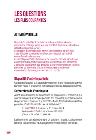 226
Activité partielle
Depuis le 1er juillet 2013, l'activité partielle se substitue à l'ancien
dispositif du chômage partiel, qui était constitué de plusieurs allocations
(allocation spécifique, APLD).
Le dispositif d’activité partielle permet aux entreprises de faire face
à des difficultés ponctuelles entraînant une réduction de l’activité
ou une fermeture temporaire.
Les motifs permettant à l’employeur de recourir à l’activité partielle sont
notamment la conjoncture économique, un sinistre ou des intempéries
à caractère exceptionnel, des difficultés d’approvisionnement en matières
premières ou en énergie, la transformation, restructuration ou
modernisation de l'entreprise. (Art. R.5122-1 du CT)
Dispositif d’activité partielle
Ce dispositif garantit aux salariés le versement d'une indemnité d'activité
partielle visant à atténuer la perte de salaire liée à la baisse d’activité.
Démarches de l’employeur
Avant toute réduction ou suspension de son activité, l’employeur qui
souhaite recourir à l'activité partielle doit consulter les représentants
du personnel et adresser à la Direccte-ut une demande d'autorisation
préalable d'activité partielle. (Art. R. 5122-2 du CT)
EN PRATIQUE depuis le 1er octobre 2014,
la demande s’effectue par voie dématérialisée.
(Décret n° 2014-740 du 30.06.14)
La Direccte-ut doit répondre dans un délai de 15 jours. L’absence de
réponse dans ce délai vaut acceptation implicite de la demande.
LESQUESTIONS
LESPLUSCOURANTES
 