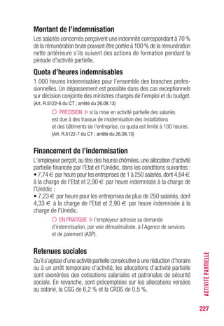 227
Montant de l’indemnisation
Les salariés concernés perçoivent une indemnité correspondant à 70 %
de la rémunération brute pouvant être portée à 100 % de la rémunération
nette antérieure s’ils suivent des actions de formation pendant la
période d'activité partielle.
Quota d’heures indemnisables
1 000 heures indemnisables pour l’ensemble des branches profes-
sionnelles. Un dépassement est possible dans des cas exceptionnels
sur décision conjointe des ministres chargés de l’emploi et du budget.
(Art. R.5122-6 du CT ; arrêté du 26.08.13)
PRÉCISION si la mise en activité partielle des salariés
est due à des travaux de modernisation des installations
et des bâtiments de l'entreprise, ce quota est limité à 100 heures.
(Art. R.5122-7 du CT ; arrêté du 26.08.13)
Financement de l’indemnisation
L'employeur perçoit,au titre des heures chômées,une allocation d'activité
partielle financée par l'Etat et l'Unédic, dans les conditions suivantes :
• 7,74 € par heure pour les entreprises de 1 à 250 salariés,dont 4,84 €
à la charge de l'Etat et 2,90 € par heure indemnisée à la charge de
l'Unédic ;
• 7,23 € par heure pour les entreprises de plus de 250 salariés, dont
4,33 € à la charge de l'Etat et 2,90 € par heure indemnisée à la
charge de l'Unédic.
EN PRATIQUE l’employeur adresse sa demande
d’indemnisation, par voie dématérialisée, à l’Agence de services
et de paiement (ASP).
Retenues sociales
Qu’il s’agisse d’une activité partielle consécutive à une réduction d’horaire
ou à un arrêt temporaire d’activité, les allocations d’activité partielle
sont exonérées des cotisations salariales et patronales de sécurité
sociale. En revanche, sont précomptées sur les allocations versées
au salarié, la CSG de 6,2 % et la CRDS de 0,5 %.
ACTIVITÉPARTIELLE
 