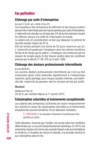 228
Cas particuliers
Chômage par suite d’intempéries
(Loi du 21.10.46 ; art. L.5424-12 du CT)
Les travailleurs des entreprises du bâtiment et des travaux publics
peuvent être indemnisés pour les heures perdues par suite d’intempéries.
L’indemnité est calculée sur la base des 3/4 de la rémunération horaire
du chômeur perçue à la veille de l’interruption du travail.
Le salaire pris en considération ne doit pas dépasser le plafond de
sécurité sociale majoré de 20 %.
Elle est versée pendant une durée de 55 jours maximum par an.
L’indemnité est payée par l’employeur dans les mêmes conditions
de lieu et de temps que le salaire. L’employeur est remboursé par les
caisses de congés payés et des travaux publics dans les conditions
prévues par le décret n° 96-705 du 8 août 1996.
Chômage des dockers professionnels intermittents
(Loi du 06.09.47)
Les ouvriers dockers professionnels intermittents qui n’ont pu être
embauchés après s’être présentés régulièrement à l’embauchage
reçoivent, après pointage, pour chaque vacation chômée, une indem-
nité dite «indemnité de garantie» dont le montant est fixé par arrêté.
Montant
(Arrêté du 27.05.13)
20,44 € par vacation depuis le 1er janvier 2013.
Catastrophes naturelles et événements exceptionnels
Les salariés des entreprises contraintes de cesser temporairement
leur activité en raison de catastrophes naturelles ou d’événements
exceptionnels peuvent bénéficier d’une allocation forfaitaire.
PRÉCISION la cessation temporaire d’activité peut être
partielle ou totale.
Cette allocation, financée par l’Unédic, est versée selon les conditions
déterminées par un accord interprofessionnel spécifique. En 2010, les
partenaires sociaux ont conclu des accords faisant suite aux inondations
en Ardèche, à l’éruption du volcan en Islande, à la tempête Xynthia et
aux intempéries dans le Var.
ACTIVITÉPARTIELLE
 