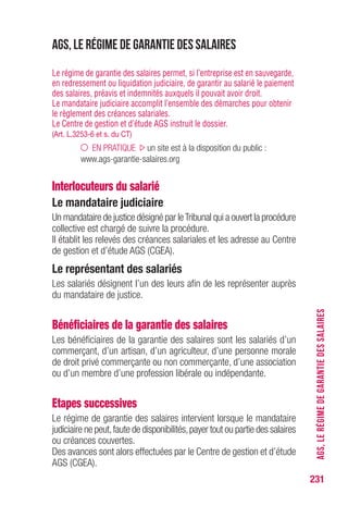 231
AGS,LERÉGIMEDEGARANTIEDESSALAIRES
AGS, le régime de garantie des salaires
Le régime de garantie des salaires permet, si l’entreprise est en sauvegarde,
en redressement ou liquidation judiciaire, de garantir au salarié le paiement
des salaires, préavis et indemnités auxquels il pouvait avoir droit.
Le mandataire judiciaire accomplit l’ensemble des démarches pour obtenir
le règlement des créances salariales.
Le Centre de gestion et d’étude AGS instruit le dossier.
(Art. L.3253-6 et s. du CT)
EN PRATIQUE un site est à la disposition du public :
www.ags-garantie-salaires.org
Interlocuteurs du salarié
Le mandataire judiciaire
Un mandataire de justice désigné par leTribunal qui a ouvert la procédure
collective est chargé de suivre la procédure.
Il établit les relevés des créances salariales et les adresse au Centre
de gestion et d’étude AGS (CGEA).
Le représentant des salariés
Les salariés désignent l’un des leurs afin de les représenter auprès
du mandataire de justice.
Bénéficiaires de la garantie des salaires
Les bénéficiaires de la garantie des salaires sont les salariés d’un
commerçant, d’un artisan, d’un agriculteur, d’une personne morale
de droit privé commerçante ou non commerçante, d’une association
ou d’un membre d’une profession libérale ou indépendante.
Etapes successives
Le régime de garantie des salaires intervient lorsque le mandataire
judiciaire ne peut,faute de disponibilités,payer tout ou partie des salaires
ou créances couvertes.
Des avances sont alors effectuées par le Centre de gestion et d’étude
AGS (CGEA).
 