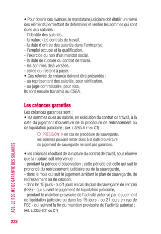 • Pour obtenir ces avances,le mandataire judiciaire doit établir un relevé
des éléments permettant de déterminer et vérifier les sommes qui sont
dues aux salariés :
- l’identité des salariés,
- la nature des contrats de travail,
- la date d’entrée des salariés dans l'entreprise,
- l'emploi occupé et la qualification,
- l'exercice ou non d'un mandat social,
- la date de rupture du contrat de travail,
- les sommes déjà versées,
- celles qui restent à payer.
• Ces relevés de créance doivent être présentés :
- au représentant des salariés, pour vérification,
- au juge-commissaire, pour visa,
Ils sont ensuite transmis au CGEA.
Les créances garanties
Les créances garanties sont :
• les sommes dues au salarié, en exécution du contrat de travail, à la
date du jugement d'ouverture de la procédure de redressement ou
de liquidation judiciaire ; (Art. L.3253-8 1° du CT)
PRÉCISION en cas de procédure de sauvegarde,
les sommes pouvant rester dues à la date d’ouverture
du jugement de sauvegarde ne sont pas garanties.
• les créances résultant de la rupture du contrat de travail,sous réserve
que la rupture soit intervenue :
- pendant la période d'observation ; cette période est celle qui suit le
prononcé du redressement judiciaire ou de la sauvegarde,
- dans le mois qui suit le jugement arrêtant le plan de sauvegarde, de
redressement ou de cession,
- dans les 15 jours - ou 21 jours en cas de plan de sauvegarde de l’emploi
(PSE) - qui suivent le jugement de liquidation judiciaire,
- pendant le maintien provisoire de l'activité autorisé par le jugement
de liquidation judiciaire ou dans les 15 jours - ou 21 jours en cas de
PSE - qui suivent la fin du maintien provisoire de l’activité autorisé ;
(Art. L.3253-8 2° du CT)
232
AGS,LERÉGIMEDEGARANTIEDESSALAIRES
 