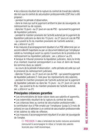 233
AGS,LERÉGIMEDEGARANTIEDESSALAIRES
• les créances résultant de la rupture du contrat de travail des salariés,
dès lors que le contrat de sécurisation professionnelle (CSP) leur a été
proposé :
- pendant la période d’observation,
- dans le mois qui suit le jugement arrêtant le plan de sauvegarde, de
redressement ou de cession,
- dans les 15 jours - ou 21 jours en cas de PSE - qui suivent le jugement
de liquidation judiciaire,
- pendant le maintien provisoire de l’activité autorisé par le jugement de
liquidation judiciaire ou dans les 15 jours - ou 21 jours en cas de PSE
- qui suivent la fin du maintien provisoire de l’activité autorisé ;
(Art. L.3253-8 3° du CT)
• les mesures d’accompagnement résultant d’un PSE déterminé par un
accord collectif majoritaire ou par un document élaboré par l’employeur
validé ou homologué avant ou après l’ouverture de la procédure de
redressement ou liquidation judiciaire ; (Art. L.3253-8 4° du CT)
• lorsque le tribunal prononce la liquidation judiciaire, dans la limite
d’un montant maximal correspondant à un mois et demi de travail,
les sommes dues au salarié :
- au cours de la période d'observation ; cette période est celle qui suit
le prononcé du redressement judiciaire,
- dans les 15 jours - ou 21 jours en cas de PSE - qui suivent le jugement
de liquidation judiciaire (1 mois pour les représentants des salariés),
- pendant le maintien provisoire de l'activité autorisé par le jugement
de liquidation judiciaire ou dans les 15 jours - ou 21 jours en cas de
PSE - qui suivent la fin du maintien provisoire de l’activité autorisé.
(Art. L.3253-8 5° du CT)
Principales créances garanties
• Les rémunérations de toute nature dues aux salariés et apprentis.
• Les indemnités résultant de la rupture du contrat de travail.
• Les créances liées au contrat de sécurisation professionnelle :
la contribution due à Pôle emploi par l’employeur (jusqu’à 3 mois de
préavis) en cas d'adhésion à un contrat de sécurisation professionnelle
et les salaires du délai de réflexion.
• Les mesures d’accompagnement résultant d’un plan de sauvegarde
de l’emploi.
PRÉCISION elles s’entendent de toutes mesures accessoires
concourant à accompagner le retour à l’emploi des salariés
licenciés pour motif économique.
 