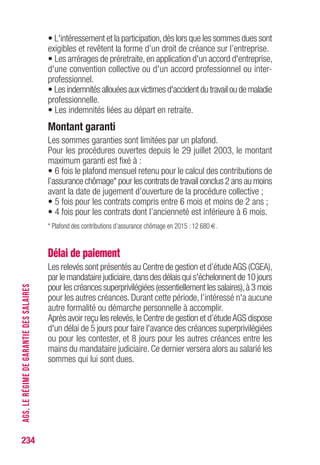• L'intéressement et la participation,dès lors que les sommes dues sont
exigibles et revêtent la forme d’un droit de créance sur l’entreprise.
• Les arrérages de préretraite, en application d'un accord d'entreprise,
d'une convention collective ou d'un accord professionnel ou inter-
professionnel.
• Les indemnités allouées aux victimes d'accident du travail ou de maladie
professionnelle.
• Les indemnités liées au départ en retraite.
Montant garanti
Les sommes garanties sont limitées par un plafond.
Pour les procédures ouvertes depuis le 29 juillet 2003, le montant
maximum garanti est fixé à :
• 6 fois le plafond mensuel retenu pour le calcul des contributions de
l’assurance chômage* pour les contrats de travail conclus 2 ans au moins
avant la date de jugement d’ouverture de la procédure collective ;
• 5 fois pour les contrats compris entre 6 mois et moins de 2 ans ;
• 4 fois pour les contrats dont l’ancienneté est inférieure à 6 mois.
* Plafond des contributions d’assurance chômage en 2015 : 12 680 €.
Délai de paiement
Les relevés sont présentés au Centre de gestion et d’étudeAGS (CGEA),
par le mandataire judiciaire,dans des délais qui s'échelonnent de 10 jours
pour les créances superprivilégiées (essentiellement les salaires),à 3 mois
pour les autres créances. Durant cette période, l’intéressé n'a aucune
autre formalité ou démarche personnelle à accomplir.
Après avoir reçu les relevés,le Centre de gestion et d’étudeAGS dispose
d'un délai de 5 jours pour faire l'avance des créances superprivilégiées
ou pour les contester, et 8 jours pour les autres créances entre les
mains du mandataire judiciaire. Ce dernier versera alors au salarié les
sommes qui lui sont dues.
234
AGS,LERÉGIMEDEGARANTIEDESSALAIRES
 