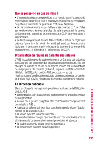 235
AGS,LERÉGIMEDEGARANTIEDESSALAIRES
Que se passe-t-il en cas de litige ?
• L’intéressé a engagé une procédure prud’homale avant l'ouverture du
redressement judiciaire :il peut la poursuivre en présence du mandataire
de justice et du Centre de gestion et d’étude AGS (CGEA).
• Le mandataire de justice n'a pas fait figurer ses créances ou l'une d’elles
sur le relevé des créances salariales : le salarié peut saisir le bureau
de jugement du conseil de prud’hommes. Le CGEA intervient alors à
la procédure.
• Le Centre de gestion et d’étude AGS conteste et refuse de régler une
créance figurant sur le relevé : le salarié est averti par le mandataire
judiciaire. Il peut alors saisir le bureau de jugement du conseil de
prud'hommes. Le défendeur à l’instance est le CGEA.
Organisation du régime de garantie des salaires
L’AGS (Association pour la gestion du régime de Garantie des créances
des Salariés) est gérée par des organisations d’employeurs. Elle est
chargée de la mise en œuvre de ce régime financé par les cotisations
des employeurs. Elle confie la gestion du régime à un établissement de
l’Unédic : la Délégation Unédic-AGS. (Art. L.3253-14 du CT)
Il est composé d’une Direction nationale et de quinze centres de gestion
et d’étude AGS (CGEA) répartis sur l’ensemble du territoire national.
La Direction nationale
Elle a en charge le management global des structures de la Délégation
Unédic AGS :
• la coordination,afin d'assurer une gestion uniforme à tous les niveaux
de l'organisation ;
• le suivi, par la gestion budgétaire et le contrôle de l'accomplissement
des missions AGS ;
• l'assistance et le conseil technique dans le domaine juridique,l'établis-
sement de la stratégie AGS ;
• la liaison avec les instances de l'AGS.
Elle entretient des échanges permanents avec l’ensemble des acteurs
et intervenants de son environnement professionnel et social :
• la coopération avec les partenaires nationaux ;
• la concertation avec les pouvoirs publics ;
 