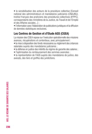 • la sensibilisation des acteurs de la procédure collective [Conseil
national des administrateurs et mandataires judiciaires (CNAJMJ),
Institut français des praticiens des procédures collectives (IFPPC),
correspondants des ministères de la Justice, du Travail et de l’Emploi
et des Affaires sociales...] ;
• l’information avec l'élaboration de publications juridiques et la diffusion
de données statistiques exclusives.
Les Centres de Gestion et d’Etude AGS (CGEA)
La mission des CGEA repose sur l'exécution opérationnelle des missions
avances, récupérations et contentieux, avec principalement :
• la mise à disposition des fonds nécessaires au règlement des créances
salariales auprès des mandataires judiciaires ;
• la défense en justice des intérêts du régime de garantie des salaires ;
• l'optimisation du remboursement des sommes avancées ;
• la représentation de l'AGS auprès des mandataires de justice, des
avocats, des tiers et greffes des juridictions.
236
AGS,LERÉGIMEDEGARANTIEDESSALAIRES
 