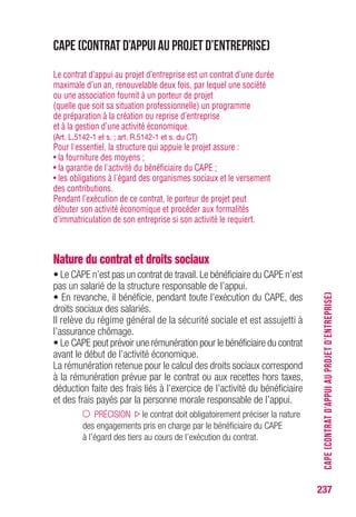 237
CAPE(CONTRATD’APPUIAUPROJETD’ENTREPRISE)
CAPE (Contrat d’appui au projet d’entreprise)
Le contrat d’appui au projet d’entreprise est un contrat d’une durée
maximale d’un an, renouvelable deux fois, par lequel une société
ou une association fournit à un porteur de projet
(quelle que soit sa situation professionnelle) un programme
de préparation à la création ou reprise d’entreprise
et à la gestion d’une activité économique.
(Art. L.5142-1 et s. ; art. R.5142-1 et s. du CT)
Pour l'essentiel, la structure qui appuie le projet assure :
• la fourniture des moyens ;
• la garantie de l'activité du bénéficiaire du CAPE ;
• les obligations à l'égard des organismes sociaux et le versement
des contributions.
Pendant l’exécution de ce contrat, le porteur de projet peut
débuter son activité économique et procéder aux formalités
d’immatriculation de son entreprise si son activité le requiert.
Nature du contrat et droits sociaux
• Le CAPE n’est pas un contrat de travail.Le bénéficiaire du CAPE n’est
pas un salarié de la structure responsable de l’appui.
• En revanche, il bénéficie, pendant toute l’exécution du CAPE, des
droits sociaux des salariés.
Il relève du régime général de la sécurité sociale et est assujetti à
l’assurance chômage.
• Le CAPE peut prévoir une rémunération pour le bénéficiaire du contrat
avant le début de l’activité économique.
La rémunération retenue pour le calcul des droits sociaux correspond
à la rémunération prévue par le contrat ou aux recettes hors taxes,
déduction faite des frais liés à l’exercice de l’activité du bénéficiaire
et des frais payés par la personne morale responsable de l’appui.
PRÉCISION le contrat doit obligatoirement préciser la nature
des engagements pris en charge par le bénéficiaire du CAPE
à l’égard des tiers au cours de l’exécution du contrat.
 