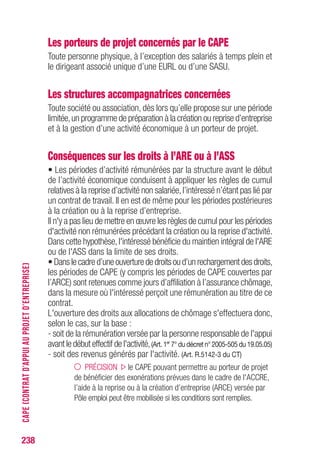 Les porteurs de projet concernés par le CAPE
Toute personne physique, à l’exception des salariés à temps plein et
le dirigeant associé unique d’une EURL ou d’une SASU.
Les structures accompagnatrices concernées
Toute société ou association, dès lors qu’elle propose sur une période
limitée,un programme de préparation à la création ou reprise d’entreprise
et à la gestion d’une activité économique à un porteur de projet.
Conséquences sur les droits à l’ARE ou à l’ASS
• Les périodes d’activité rémunérées par la structure avant le début
de l’activité économique conduisent à appliquer les règles de cumul
relatives à la reprise d’activité non salariée,l’intéressé n’étant pas lié par
un contrat de travail. Il en est de même pour les périodes postérieures
à la création ou à la reprise d’entreprise.
Il n'y a pas lieu de mettre en œuvre les règles de cumul pour les périodes
d'activité non rémunérées précédant la création ou la reprise d'activité.
Dans cette hypothèse,l'intéressé bénéficie du maintien intégral de l'ARE
ou de l'ASS dans la limite de ses droits.
•Danslecadred’uneouverturededroitsoud’unrechargementdesdroits,
les périodes de CAPE (y compris les périodes de CAPE couvertes par
l’ARCE) sont retenues comme jours d’affiliation à l’assurance chômage,
dans la mesure où l'intéressé perçoit une rémunération au titre de ce
contrat.
L'ouverture des droits aux allocations de chômage s'effectuera donc,
selon le cas, sur la base :
- soit de la rémunération versée par la personne responsable de l'appui
avant le début effectif de l'activité,(Art. 1er
7° du décret n° 2005-505 du 19.05.05)
- soit des revenus générés par l'activité. (Art. R.5142-3 du CT)
PRÉCISION le CAPE pouvant permettre au porteur de projet
de bénéficier des exonérations prévues dans le cadre de l'ACCRE,
l’aide à la reprise ou à la création d’entreprise (ARCE) versée par
Pôle emploi peut être mobilisée si les conditions sont remplies.
238
CAPE(CONTRATD’APPUIAUPROJETD’ENTREPRISE)
 