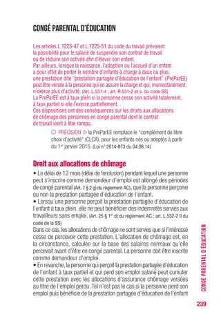 239
CONGÉPARENTALD’ÉDUCATION
Congé parental d’éducation
Les articles L.1225-47 et L.1225-51 du code du travail prévoient
la possibilité pour le salarié de suspendre son contrat de travail
ou de réduire son activité afin d’élever son enfant.
Par ailleurs, lorsque la naissance, l’adoption ou l’accueil d’un enfant
a pour effet de porter le nombre d’enfants à charge à deux ou plus,
une prestation dite “prestation partagée d’éducation de l’enfant” (PreParEE)
peut être versée à la personne qui en assure la charge et qui, momentanément,
n’exerce plus d’activité. (Art. L.531-4 ; art. R.531-2 et s. du code SS)
La PreParEE est à taux plein si la personne cesse son activité totalement,
à taux partiel si elle l’exerce partiellement.
Ces dispositions ont des conséquences sur les droits aux allocations
de chômage des personnes en congé parental dont le contrat
de travail vient à être rompu.
PRÉCISION la PreParEE remplace le “complément de libre
choix d’activité” (CLCA), pour les enfants nés ou adoptés à partir
du 1er janvier 2015. (Loi n° 2014-873 du 04.08.14)
Droit aux allocations de chômage
• Le délai de 12 mois (délai de forclusion) pendant lequel une personne
peut s’inscrire comme demandeur d’emploi est allongé des périodes
de congé parental (Art. 7 § 2 g) du règlement AC), que la personne perçoive
ou non la prestation partagée d’éducation de l’enfant.
• Lorsqu’une personne perçoit la prestation partagée d’éducation de
l’enfant à taux plein, elle ne peut bénéficier des indemnités servies aux
travailleurs sans emploi. (Art. 25 § 1er
d) du règlement AC ; art. L.532-2 II du
code de la SS)
Dans ce cas,les allocations de chômage ne sont servies que si l’intéressé
cesse de percevoir cette prestation. L’allocation de chômage est, en
la circonstance, calculée sur la base des salaires normaux qu’elle
percevait avant d’être en congé parental. La personne doit être inscrite
comme demandeur d’emploi.
• En revanche,la personne qui perçoit la prestation partagée d’éducation
de l’enfant à taux partiel et qui perd son emploi salarié peut cumuler
cette prestation avec les allocations d’assurance chômage versées
au titre de l’emploi perdu.Tel n’est pas le cas si la personne perd son
emploi puis bénéficie de la prestation partagée d’éducation de l’enfant
 