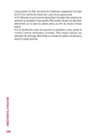 à taux partiel. En effet, les droits de l’intéressé s’apprécient à la date
de la fin du contrat de travail. (Art. L.532-2 III du code de la SS)
• Si l’intéressé s’inscrit comme demandeur d’emploi mais continue de
percevoir la prestation à taux partiel, Pôle emploi calcule une allocation
déterminée sur la base du salaire perçu au titre du travail à temps
partiel.
• Si le bénéficiaire cesse de percevoir la prestation à taux partiel et
s’inscrit comme demandeur d’emploi, Pôle emploi calcule une
allocation de chômage déterminée sur la base du salaire normal perçu
avant le congé parental.
240
CONGÉPARENTALD’ÉDUCATION
 