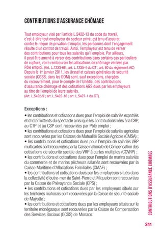 241
CONTRIBUTIONSD’ASSURANCECHÔMAGE
Contributions d’assurance chômage
Tout employeur visé par l’article L.5422-13 du code du travail,
c’est-à-dire tout employeur du secteur privé, est tenu d’assurer,
contre le risque de privation d’emploi, les personnes dont l’engagement
résulte d’un contrat de travail. Ainsi, l’employeur est tenu de verser
des contributions pour tous les salariés qu’il emploie. Par ailleurs,
il peut être amené à verser des contributions dans certains cas particuliers
de rupture, voire rembourser les allocations de chômage versées par
Pôle emploi. (Art. L.1233-66 ; art. L.1235-4 du CT ; art. 60 du règlement AC)
Depuis le 1er janvier 2011, les Urssaf et caisses générales de sécurité
sociale (CGSS, dans les DOM) sont, sauf exceptions, chargées
du recouvrement, pour le compte de l'Unédic, des contributions
d'assurance chômage et des cotisations AGS dues par les employeurs
au titre de l'emploi de leurs salariés.
(Art. L.5422-9 ; art. L.5422-16 ; art. L.5427-1 du CT)
Exceptions :
• les contributions et cotisations dues pour l’emploi de salariés expatriés
et d’intermittents du spectacle ainsi que les contributions liées à la CRP,
au CTP et au CSP sont recouvrées par Pôle emploi ;
• les contributions et cotisations dues pour l’emploi de salariés agricoles
sont recouvrées par les Caisses de Mutualité Sociale Agricole (CMSA) ;
• les contributions et cotisations dues pour l’emploi de salariés VRP
multicartes sont recouvrées par la Caisse nationale de Compensation des
cotisations de sécurité sociale des VRP à cartes multiples (CCVRP) ;
• les contributions et cotisations dues pour l’emploi de marins salariés
du commerce et de marins pêcheurs salariés sont recouvrées par la
Caisse Maritime d’Allocations Familiales (CMAF) ;
• les contributions et cotisations dues par les employeurs situés dans
la collectivité d’outre-mer de Saint-Pierre et Miquelon sont recouvrées
par la Caisse de Prévoyance Sociale (CPS) ;
• les contributions et cotisations dues par les employeurs situés sur
les territoires mahorais sont recouvrées par la Caisse de sécurité sociale
de Mayotte ;
• les contributions et cotisations dues par les employeurs situés sur le
territoire monégasque sont recouvrées par la Caisse de Compensation
des Services Sociaux (CCSS) de Monaco.
 
