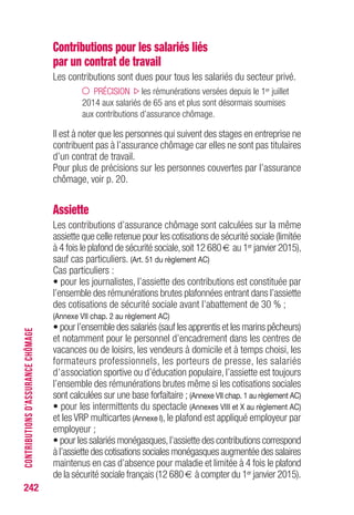 Contributions pour les salariés liés
par un contrat de travail
Les contributions sont dues pour tous les salariés du secteur privé.
PRÉCISION les rémunérations versées depuis le 1er juillet
2014 aux salariés de 65 ans et plus sont désormais soumises
aux contributions d’assurance chômage.
Il est à noter que les personnes qui suivent des stages en entreprise ne
contribuent pas à l’assurance chômage car elles ne sont pas titulaires
d’un contrat de travail.
Pour plus de précisions sur les personnes couvertes par l’assurance
chômage, voir p. 20.
Assiette
Les contributions d’assurance chômage sont calculées sur la même
assiette que celle retenue pour les cotisations de sécurité sociale (limitée
à 4 fois le plafond de sécurité sociale,soit 12 680 € au 1er janvier 2015),
sauf cas particuliers. (Art. 51 du règlement AC)
Cas particuliers :
• pour les journalistes, l’assiette des contributions est constituée par
l’ensemble des rémunérations brutes plafonnées entrant dans l’assiette
des cotisations de sécurité sociale avant l’abattement de 30 % ;
(Annexe VII chap. 2 au règlement AC)
• pour l’ensemble des salariés (sauf les apprentis et les marins pêcheurs)
et notamment pour le personnel d’encadrement dans les centres de
vacances ou de loisirs, les vendeurs à domicile et à temps choisi, les
formateurs professionnels, les porteurs de presse, les salariés
d’association sportive ou d’éducation populaire, l’assiette est toujours
l’ensemble des rémunérations brutes même si les cotisations sociales
sont calculées sur une base forfaitaire ; (Annexe VII chap. 1 au règlement AC)
• pour les intermittents du spectacle (Annexes VIII et X au règlement AC)
et les VRP multicartes (Annexe I), le plafond est appliqué employeur par
employeur ;
• pour les salariés monégasques,l’assiette des contributions correspond
à l’assiette des cotisations sociales monégasques augmentée des salaires
maintenus en cas d’absence pour maladie et limitée à 4 fois le plafond
de la sécurité sociale français (12 680 € à compter du 1er janvier 2015).
242
CONTRIBUTIONSD’ASSURANCECHÔMAGE
 