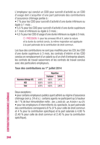 L’employeur qui conclut un CDD pour surcroît d’activité ou un CDD
d’usage doit s’acquitter d’une part patronale des contributions
d’assurance chômage portée à :
• 7 % pour les CDD pour surcroît d’activité d’une durée inférieure ou
égale à 1 mois ;
• 5,5 % pour les CDD pour surcroît d’activité d’une durée supérieure
à 1 mois et inférieure ou égale à 3 mois ;
• 4,5 % pour les CDD d’usage d’une durée inférieure ou égale à 3 mois.
PRÉCISION pour les annexes VIII et X, selon la nature
et la durée du contrat conclu, la même majoration est appliquée
à la part patronale de la contribution de droit commun.
Les taux des contributions ne sont pas modifiés pour les CDI, les CDD
d’une durée supérieure à 3 mois, les contrats d’intérim et les CDD
conclus en remplacement d’un salarié ou d’un chef d’entreprise absent,
les contrats de travail saisonniers et les contrats de travail conclus
avec des particuliers employeurs.
Taux des contributions au 1er
juillet 2014
Répartition
Employeur Salarié
Assurance chômage (AC) 6,40 % 4,00 % 2,40 %
AGS 0,30 % 0,30 % -
Total 6,70 % 4,30 % 2,40 %
Deux exceptions :
• pour certains employeurs publics ayant adhéré au régime d’assurance
chômage (voir p. 24 et s.) : certains agents ne participent qu’à hauteur
de 1 % de leur rémunération nette ; (Art. L.5423-32 ; art. R.5424-1 du CT)
• pour les employeurs d’intermittents du spectacle, la part patronale
des contributions correspond à 8 % (4 % pour celle de droit commun
et 4 % pour la contribution spécifique) et la part salariale à 4,80 %
(2,40 % pour celle de droit commun et 2,40 % pour la contribution
spécifique).
244
CONTRIBUTIONSD’ASSURANCECHÔMAGE
 
