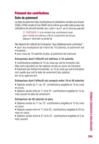 245
CONTRIBUTIONSD’ASSURANCECHÔMAGE
Paiement des contributions
Date de paiement
La date de paiement des contributions et cotisations versées aux Urssaf,
CGSS,à Pôle emploi et à la CMAF est la même que celle retenue pour les
cotisations de sécurité sociale.(Art. L.5427-1 du CT ; art. R. 243-6 du code SS)
PRÉCISION si le montant des contributions dues
pour l’année est inférieur à 80 €, le paiement est annuel.
(Décret n° 2010-907 du 02.08.10)
Elle dépend de l’effectif de l’entreprise “tous établissements confondus” :
• pour les employeurs de moins de 10 salariés, le paiement est
trimestriel ;
• pour ceux de 10 salariés et plus, le paiement est mensuel.
Entreprises dont l’effectif est inférieur à 10 salariés
• Contributions exigibles le 15 du mois qui suit le trimestre civil.
Elles sont calculées sur les salaires versés au cours du trimestre.
• Paiement par forfaits trimestriels : le 15 du mois qui suit le trimestre
civil, quelle que soit la date de versement des salaires.
(Art. 55 du règlement AC)
Entreprises dont l’effectif est compris entre 10 et 49 salariés
• Salaires versés du 1er au 10 : contributions exigibles le 15 du mois
en cours.
• Salaires versés entre le 11 et le 31 : contributions exigibles le 15 du
mois suivant la date de versement.
Entreprises de 50 salariés et plus
• Salaires versés du 1er au 10 : contributions exigibles le 15 du mois
en cours.
• Salaires versés entre le 11 et le 20 : contributions exigibles le 25 du
mois en cours.
• Salaires versés entre le 21 et le 31 : contributions exigibles le 5 du
mois suivant.
 