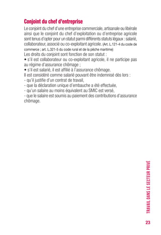 23
Conjoint du chef d’entreprise
Le conjoint du chef d’une entreprise commerciale,artisanale ou libérale
ainsi que le conjoint du chef d’exploitation ou d’entreprise agricole
sont tenus d’opter pour un statut parmi différents statuts légaux :salarié,
collaborateur, associé ou co-exploitant agricole. (Art. L.121-4 du code de
commerce ; art. L.321-5 du code rural et de la pêche maritime)
Les droits du conjoint sont fonction de son statut :
• s’il est collaborateur ou co-exploitant agricole, il ne participe pas
au régime d’assurance chômage ;
• s’il est salarié, il est affilié à l’assurance chômage.
Il est considéré comme salarié pouvant être indemnisé dès lors :
- qu’il justifie d’un contrat de travail,
- que la déclaration unique d’embauche a été effectuée,
- qu’un salaire au moins équivalent au SMIC est versé,
- que le salaire est soumis au paiement des contributions d’assurance
chômage.
TRAVAILDANSLESECTEURPRIVÉ
 