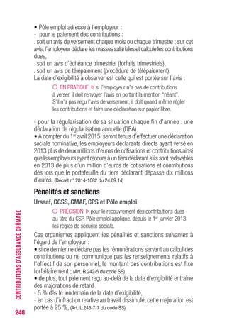 • Pôle emploi adresse à l’employeur :
- pour le paiement des contributions :
. soit un avis de versement chaque mois ou chaque trimestre ; sur cet
avis,l’employeur déclare les masses salariales et calcule les contributions
dues,
. soit un avis d’échéance trimestriel (forfaits trimestriels),
. soit un avis de télépaiement (procédure de télépaiement).
La date d’exigibilité à observer est celle qui est portée sur l’avis ;
EN PRATIQUE si l’employeur n’a pas de contributions
à verser, il doit renvoyer l’avis en portant la mention “néant”.
S’il n’a pas reçu l’avis de versement, il doit quand même régler
les contributions et faire une déclaration sur papier libre.
- pour la régularisation de sa situation chaque fin d’année : une
déclaration de régularisation annuelle (DRA).
• A compter du 1er avril 2015, seront tenus d’effectuer une déclaration
sociale nominative, les employeurs déclarants directs ayant versé en
2013 plus de deux millions d’euros de cotisations et contributions ainsi
que les employeurs ayant recours à un tiers déclarant s’ils sont redevables
en 2013 de plus d’un million d’euros de cotisations et contributions
dès lors que le portefeuille du tiers déclarant dépasse dix millions
d’euros. (Décret n° 2014-1082 du 24.09.14)
Pénalités et sanctions
Urssaf, CGSS, CMAF, CPS et Pôle emploi
PRÉCISION pour le recouvrement des contributions dues
au titre du CSP, Pôle emploi applique, depuis le 1er janvier 2013,
les règles de sécurité sociale.
Ces organismes appliquent les pénalités et sanctions suivantes à
l’égard de l’employeur :
• si ce dernier ne déclare pas les rémunérations servant au calcul des
contributions ou ne communique pas les renseignements relatifs à
l’effectif de son personnel, le montant des contributions est fixé
forfaitairement ; (Art. R.242-5 du code SS)
• de plus, tout paiement reçu au-delà de la date d’exigibilité entraîne
des majorations de retard :
- 5 % dès le lendemain de la date d’exigibilité,
- en cas d’infraction relative au travail dissimulé, cette majoration est
portée à 25 %, (Art. L.243-7-7 du code SS)
248
CONTRIBUTIONSD’ASSURANCECHÔMAGE
 