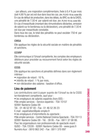 249
CONTRIBUTIONSD’ASSURANCECHÔMAGE
- par ailleurs, une majoration complémentaire, fixée à 0,4 % par mois
(soit 4,80 % par an) est due dans tous les cas. (Art. R.243-18 du code SS)
En cas de défaut de production, dans les délais, du BRC ou de la DADS,
une pénalité de 7,50 € par salarié est due. (Art. R.243-16 du code SS)
En cas d’inexactitude (montant des rémunérations déclarées, omission
de salarié sur le bordereau ou la déclaration), une pénalité de 7,50 €
est due par inexactitude constatée.
Dans tous les cas, le total des pénalités ne peut excéder 750 € par
bordereau ou déclaration.
CMSA
Elle applique les règles de la sécurité sociale en matière de pénalités
et sanctions.
CCVRP
Elle communique à l’Urssaf compétente, les comptes des employeurs
débiteurs pour procéder au recouvrement forcé selon les règles de
sécurité sociale.
CCSS
Elle applique les sanctions et pénalités définies dans son règlement
intérieur :
• majoration de retard : 10 %,
• intérêts de retard : 1 % par mois,
• non-déclaration des salaires : taxation d’office.
Lieu de paiement
Les contributions sont à payer auprès de l’Urssaf ou de la CGSS
territorialement compétente, sauf pour :
• les employeurs de salariés expatriés (hors EEE) :
Pôle emploi services - Service expatriés - TSA 10107
92891 Nanterre Cedex 09
Tél. : 01 46 52 97 00 - Fax : 01 46 52 26 23
E.mail : expatriation@pole-emploi.fr
• les employeurs d’intermittents du spectacle :
Pôle emploi services - Centre National Cinéma Spectacle - TSA 70113
92891 Nanterre Cedex 09 - Tél. : 39 95 - Fax : 0811 37 08 99.
Pour les organisateurs non professionnels de spectacle vivant :
GUSO - TSA 72039 - 92891 Nanterre Cedex 09 - www.guso.fr
Numéro Azur : 0810 863 342 - Fax : 0811 370 897
 