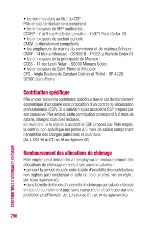 • les sommes dues au titre du CSP :
Pôle emploi territorialement compétent
• les employeurs de VRP multicartes :
CCVRP - 7 et 9 rue Frédérick Lemaître - 75971 Paris Cedex 20
• les employeurs du secteur agricole
CMSA territorialement compétente
• les employeurs de marins du commerce et de marins-pêcheurs :
CMAF - 14 bis rueVilleneuve - CS 80518 - 17022 La Rochelle Cedex 01
• les employeurs de la principauté de Monaco :
CCSS - 11 rue Louis Notari - 98030 Monaco Cedex
• les employeurs de Saint-Pierre et Miquelon :
CPS - Angle Boulevards Constant Colmay et Thélot - BP 4220
97500 Saint-Pierre
Contribution spécifique
Pôle emploi recouvre la contribution spécifique due en cas de licenciement
économique d’un salarié sans proposition d’un contrat de sécurisation
professionnelle (CSP). Si le salarié n’a pas accepté le CSP proposé par
son conseiller Pôle emploi, cette contribution correspond à 2 mois de
salaire, charges salariales incluses.
En revanche, si le salarié a accepté le CSP proposé par Pôle emploi,
la contribution spécifique est portée à 3 mois de salaire comprenant
l’ensemble des charges patronales et salariales.
(Art. L.1233-66 du CT ; art. 58 du règlement AC)
Remboursement des allocations de chômage
Pôle emploi peut demander à l'employeur le remboursement des
allocations de chômage versées à ses anciens salariés :
• pendant la période écoulée entre la date d'exigibilité des contributions
non réglées par l'employeur et celle où celui-ci s'est mis en règle ;
(Art. 60 du règlement AC)
• dans la limite de 6 mois d'indemnité de chômage par salarié intéressé
en cas de licenciement jugé sans cause réelle et sérieuse par une
juridiction prud'homale. (Art. L.1235-4 du CT ; art. 61 du règlement AC)
250
CONTRIBUTIONSD’ASSURANCECHÔMAGE
 