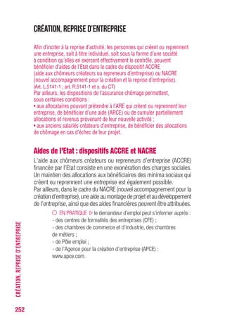 252
Création, reprise d’entreprise
Afin d’inciter à la reprise d’activité, les personnes qui créent ou reprennent
une entreprise, soit à titre individuel, soit sous la forme d’une société
à condition qu’elles en exercent effectivement le contrôle, peuvent
bénéficier d’aides de l’Etat dans le cadre du dispositif ACCRE
(aide aux chômeurs créateurs ou repreneurs d’entreprise) ou NACRE
(nouvel accompagnement pour la création et la reprise d’entreprise).
(Art. L.5141-1 ; art. R.5141-1 et s. du CT)
Par ailleurs, les dispositions de l’assurance chômage permettent,
sous certaines conditions :
• aux allocataires pouvant prétendre à l’ARE qui créent ou reprennent leur
entreprise, de bénéficier d’une aide (ARCE) ou de cumuler partiellement
allocations et revenus provenant de leur nouvelle activité ;
• aux anciens salariés créateurs d’entreprise, de bénéficier des allocations
de chômage en cas d’échec de leur projet.
Aides de l’Etat : dispositifs ACCRE et NACRE
L’aide aux chômeurs créateurs ou repreneurs d’entreprise (ACCRE)
financée par l’Etat consiste en une exonération des charges sociales.
Un maintien des allocations aux bénéficiaires des minima sociaux qui
créent ou reprennent une entreprise est également possible.
Par ailleurs, dans le cadre du NACRE (nouvel accompagnement pour la
création d’entreprise),une aide au montage de projet et au développement
de l’entreprise, ainsi que des aides financières peuvent être attribuées.
EN PRATIQUE le demandeur d’emploi peut s’informer auprès :
- des centres de formalités des entreprises (CFE) ;
- des chambres de commerce et d’industrie, des chambres
de métiers ;
- de Pôle emploi ;
- de l’Agence pour la création d’entreprise (APCE) :
www.apce.com.
CRÉATION,REPRISED’ENTREPRISE
 