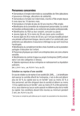 253
Personnes concernées
• Demandeurs d’emploi indemnisés ou susceptibles de l’être (allocations
d’assurance chômage, allocations de solidarité).
• Demandeurs d’emploi non indemnisés, inscrits à Pôle emploi depuis
6 mois dans les 18 derniers mois.
• Demandeurs d’emploi de plus de 50 ans inscrits à Pôle emploi.
• Bénéficiaires de la convention de reclassement personnalisé,du contrat
de transition professionnelle ou du contrat de sécurisation professionnelle.
• Bénéficiaires du RSA ou leur conjoint, concubin ou pacsé.
• Jeunes âgés de 18 à moins de 26 ans (sans autre condition).
• Jeunes âgés de 26 à moins de 30 ans,qui n’ont pas travaillé pendant
une période suffisamment longue,dans le cadre d’un contrat aidé,pour
prétendre aux allocations d’assurance chômage ou qui sont reconnus
handicapés.
• Bénéficiaires du complément de libre choix d’activité ou de la prestation
partagée d’éducation de l’enfant.
• Personnes physiques qui créent une entreprise dans une zone urbaine
sensible.
• Bénéficiaires du contrat d’appui au projet d’entreprise (CAPE) entrant
dans l’une des catégories ci-dessus.
• Salariés repreneurs de leur entreprise en redressement ou liquidation
judiciaire.
(Art. L.5141-1 et s. ; art. R.5141-7 et s. du CT)
Création ou reprise d’une société
Encasdecréationoudereprised’unesociété(SA,SARL,…),lebénéficiaire
doit exercer le contrôle effectif de l’entreprise, c’est-à-dire soit détenir
plus de 50 % du capital seul ou en famille* avec au moins 35 % à
titre personnel, soit être dirigeant dans la société et détenir au moins
1/3 du capital seul ou en famille*,avec au moins 25 % à titre personnel,
et ce,sous réserve qu’aucun autre associé ne détienne plus de la moitié
du capital. Ces conditions doivent être réunies au minimum pendant
2 ans. (Art. R.5141-2 du CT)
* Sont prises en compte les parts détenues par le conjoint, les ascendants et les descendants.
CRÉATION,REPRISED’ENTREPRISE
 