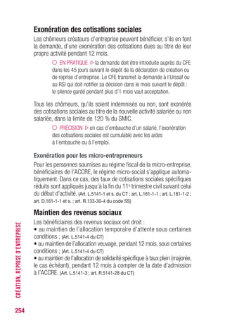254
Exonération des cotisations sociales
Les chômeurs créateurs d’entreprise peuvent bénéficier, s’ils en font
la demande, d’une exonération des cotisations dues au titre de leur
propre activité pendant 12 mois.
EN PRATIQUE la demande doit être introduite auprès du CFE
dans les 45 jours suivant le dépôt de la déclaration de création ou
de reprise d’entreprise. Le CFE transmet la demande à l’Urssaf ou
au RSI qui doit notifier sa décision dans le mois suivant le dépôt :
le silence gardé pendant plus d’1 mois vaut acceptation.
Tous les chômeurs, qu’ils soient indemnisés ou non, sont exonérés
des cotisations sociales au titre de la nouvelle activité salariée ou non
salariée, dans la limite de 120 % du SMIC.
PRÉCISION en cas d’embauche d’un salarié, l’exonération
des cotisations sociales est cumulable avec les aides
à l’embauche ou à l’emploi.
Exonération pour les micro-entrepreneurs
Pour les personnes soumises au régime fiscal de la micro-entreprise,
bénéficiaires de l’ACCRE, le régime micro-social s’applique automa-
tiquement. Dans ce cas, des taux de cotisations sociales spécifiques
réduits sont appliqués jusqu’à la fin du 11e trimestre civil suivant celui
du début d’activité. (Art. L.5141-1 et s. du CT ; art. L.161-1-1 ; art. L.161-1-2 ;
art. D.161-1-1 et s. ; art. R.133-30-4 du code SS)
Maintien des revenus sociaux
Les bénéficiaires des revenus sociaux ont droit :
• au maintien de l’allocation temporaire d’attente sous certaines
conditions ; (Art. L.5141-4 du CT)
• au maintien de l’allocation veuvage, pendant 12 mois, sous certaines
conditions ; (Art. L.5141-4 du CT)
• au maintien de l’allocation de solidarité spécifique à taux plein (majorée,
le cas échéant), pendant 12 mois à compter de la date d’admission
à l’ACCRE. (Art. L.5141-3 ; art. R.5141-28 du CT)
CRÉATION,REPRISED’ENTREPRISE
 