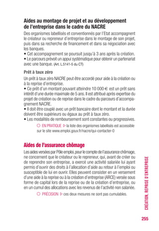 255
Aides au montage de projet et au développement
de l’entreprise dans le cadre du NACRE
Des organismes labellisés et conventionnés par l’Etat accompagnent
le créateur ou repreneur d’entreprise dans le montage de son projet,
puis dans sa recherche de financement et dans sa négociation avec
les banques.
• Cet accompagnement se poursuit jusqu’à 3 ans après la création.
• Le parcours prévoit un appui systématique pour obtenir un partenariat
avec une banque. (Art. L.5141-5 du CT)
Prêt à taux zéro
Un prêt à taux zéro NACRE peut être accordé pour aide à la création ou
à la reprise d’entreprise.
• Ce prêt d’un montant pouvant atteindre 10 000 € est un prêt sans
intérêt d’une durée maximale de 5 ans.Il est attribué après expertise du
projet de création ou de reprise dans le cadre du parcours d’accompa-
gnement NACRE.
• Il doit être couplé avec un prêt bancaire dont le montant et la durée
doivent être supérieurs ou égaux au prêt à taux zéro.
• Les modalités de remboursement sont constantes ou progressives.
EN PRATIQUE la liste des organismes labellisés est accessible
sur le site www.emploi.gouv.fr/nacre/qui-contacter-0
Aides de l’assurance chômage
LesaidesverséesparPôleemploi,pourlecomptedel’assurancechômage,
ne concernent que le créateur ou le repreneur, qui, avant de créer ou
de reprendre son entreprise, a exercé une activité salariée lui ayant
permis d’ouvrir des droits à l’allocation d’aide au retour à l’emploi ou
susceptible de lui en ouvrir. Elles peuvent consister en un versement
d’une aide à la reprise ou à la création d’entreprise (ARCE) versée sous
forme de capital lors de la reprise ou de la création d’entreprise, ou
en un cumul des allocations avec les revenus de l’activité non salariée.
PRÉCISION ces deux mesures ne sont pas cumulables.
CRÉATION,REPRISED’ENTREPRISE
 