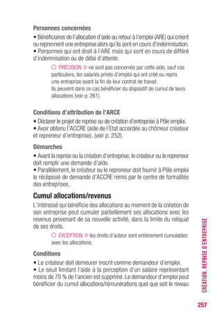 257
Personnes concernées
• Bénéficiaires de l’allocation d’aide au retour à l’emploi (ARE) qui créent
ou reprennent une entreprise alors qu’ils sont en cours d’indemnisation.
• Personnes qui ont droit à l’ARE mais qui sont en cours de différé
d’indemnisation ou de délai d’attente.
PRÉCISION ne sont pas concernés par cette aide, sauf cas
particuliers, les salariés privés d’emploi qui ont créé ou repris
une entreprise avant la fin de leur contrat de travail.
Ils peuvent dans ce cas bénéficier du dispositif de cumul de leurs
allocations (voir p. 261).
Conditions d’attribution de l’ARCE
• Déclarer le projet de reprise ou de création d’entreprise à Pôle emploi.
• Avoir obtenu l’ACCRE (aide de l’Etat accordée au chômeur créateur
et repreneur d’entreprise), (voir p. 252).
Démarches
• Avant la reprise ou la création d’entreprise,le créateur ou le repreneur
doit remplir une demande d’aide.
• Parallèlement, le créateur ou le repreneur doit fournir à Pôle emploi
le récépissé de demande d’ACCRE remis par le centre de formalités
des entreprises.
Cumul allocations/revenus
L’intéressé qui bénéficie des allocations au moment de la création de
son entreprise peut cumuler partiellement ses allocations avec les
revenus provenant de sa nouvelle activité, dans la limite du reliquat
de ses droits.
EXCEPTION les droits d’auteur sont entièrement cumulables
avec les allocations.
Conditions
• Le créateur doit demeurer inscrit comme demandeur d’emploi.
• Le seuil limitant l’aide à la perception d’un salaire représentant
moins de 70 % de l’ancien est supprimé. Le demandeur d’emploi peut
bénéficier du cumul allocations/rémunérations quel que soit le niveau
CRÉATION,REPRISED’ENTREPRISE
 