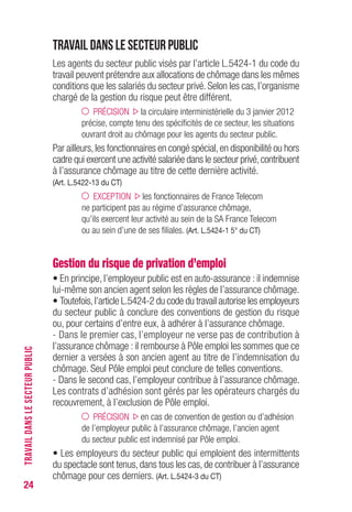 24
Travail dans le secteur public
Les agents du secteur public visés par l’article L.5424-1 du code du
travail peuvent prétendre aux allocations de chômage dans les mêmes
conditions que les salariés du secteur privé. Selon les cas, l’organisme
chargé de la gestion du risque peut être différent.
PRÉCISION la circulaire interministérielle du 3 janvier 2012
précise, compte tenu des spécificités de ce secteur, les situations
ouvrant droit au chômage pour les agents du secteur public.
Par ailleurs,les fonctionnaires en congé spécial,en disponibilité ou hors
cadre qui exercent une activité salariée dans le secteur privé,contribuent
à l’assurance chômage au titre de cette dernière activité.
(Art. L.5422-13 du CT)
EXCEPTION les fonctionnaires de France Telecom
ne participent pas au régime d’assurance chômage,
qu’ils exercent leur activité au sein de la SA France Telecom
ou au sein d’une de ses filiales. (Art. L.5424-1 5° du CT)
Gestion du risque de privation d’emploi
• En principe, l’employeur public est en auto-assurance : il indemnise
lui-même son ancien agent selon les règles de l’assurance chômage.
• Toutefois,l’article L.5424-2 du code du travail autorise les employeurs
du secteur public à conclure des conventions de gestion du risque
ou, pour certains d’entre eux, à adhérer à l’assurance chômage.
- Dans le premier cas, l’employeur ne verse pas de contribution à
l’assurance chômage : il rembourse à Pôle emploi les sommes que ce
dernier a versées à son ancien agent au titre de l’indemnisation du
chômage. Seul Pôle emploi peut conclure de telles conventions.
- Dans le second cas, l’employeur contribue à l’assurance chômage.
Les contrats d’adhésion sont gérés par les opérateurs chargés du
recouvrement, à l’exclusion de Pôle emploi.
PRÉCISION en cas de convention de gestion ou d’adhésion
de l’employeur public à l’assurance chômage, l’ancien agent
du secteur public est indemnisé par Pôle emploi.
• Les employeurs du secteur public qui emploient des intermittents
du spectacle sont tenus, dans tous les cas, de contribuer à l’assurance
chômage pour ces derniers. (Art. L.5424-3 du CT)
TRAVAILDANSLESECTEURPUBLIC
 