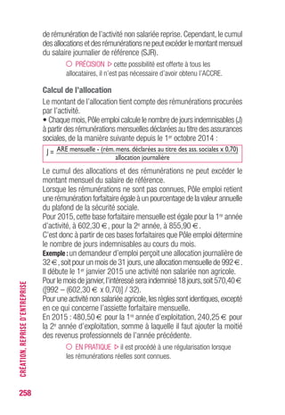 258
de rémunération de l’activité non salariée reprise. Cependant, le cumul
des allocations et des rémunérations ne peut excéder le montant mensuel
du salaire journalier de référence (SJR).
PRÉCISION cette possibilité est offerte à tous les
allocataires, il n’est pas nécessaire d’avoir obtenu l’ACCRE.
Calcul de l’allocation
Le montant de l’allocation tient compte des rémunérations procurées
par l’activité.
• Chaque mois,Pôle emploi calcule le nombre de jours indemnisables (J)
à partir des rémunérations mensuelles déclarées au titre des assurances
sociales, de la manière suivante depuis le 1er octobre 2014 :
J = ARE mensuelle - (rém. mens. déclarées au titre des ass. sociales x 0,70)
allocation journalière
Le cumul des allocations et des rémunérations ne peut excéder le
montant mensuel du salaire de référence.
Lorsque les rémunérations ne sont pas connues, Pôle emploi retient
une rémunération forfaitaire égale à un pourcentage de la valeur annuelle
du plafond de la sécurité sociale.
Pour 2015, cette base forfaitaire mensuelle est égale pour la 1re année
d’activité, à 602,30 €, pour la 2e année, à 855,90 €.
C’est donc à partir de ces bases forfaitaires que Pôle emploi détermine
le nombre de jours indemnisables au cours du mois.
Exemple :un demandeur d’emploi perçoit une allocation journalière de
32 €,soit pour un mois de 31 jours,une allocation mensuelle de 992 €.
Il débute le 1er janvier 2015 une activité non salariée non agricole.
Pour le mois de janvier,l’intéressé sera indemnisé 18 jours,soit 570,40 €
([992 – (602,30 € x 0,70)] / 32).
Pour une activité non salariée agricole,les règles sont identiques,excepté
en ce qui concerne l’assiette forfaitaire mensuelle.
En 2015 : 480,50 € pour la 1re année d’exploitation, 240,25 € pour
la 2e année d’exploitation, somme à laquelle il faut ajouter la moitié
des revenus professionnels de l’année précédente.
EN PRATIQUE il est procédé à une régularisation lorsque
les rémunérations réelles sont connues.
CRÉATION,REPRISED’ENTREPRISE
 