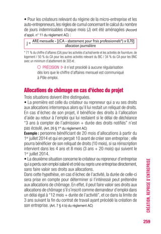 259
• Pour les créateurs relevant du régime de la micro-entreprise et les
auto-entrepreneurs,les règles de cumul concernant le calcul du nombre
de jours indemnisables chaque mois (J) ont été aménagées (Accord
d’appli. n° 11 du règlement AC) :
J =
ARE mensuelle - [(CA - abattement pour frais professionnels*) x 0,70]
allocation journalière
* 71 % du chiffre d’affaires (CA) pour les activités d’achat/vente et les activités de fourniture, de
logement / 50 % du CA pour les autres activités relevant du BIC / 34 % du CA pour les BNC
avec un minimum d’abattement de 305 €.
PRÉCISION il n’est procédé à aucune régularisation
dès lors que le chiffre d’affaires mensuel est communiqué
à Pôle emploi.
Allocations de chômage en cas d’échec du projet
Trois situations doivent être distinguées.
• La première est celle du créateur ou repreneur qui a vu ses droits
aux allocations interrompus alors qu’il lui restait un reliquat de droits.
En cas d’échec de son projet, il bénéficie des droits à l’allocation
d’aide au retour à l’emploi qui lui restaient si le délai de déchéance
“3 ans à compter de l’admission + durée des droits notifiés” n’est
pas écoulé. (Art. 26 § 1er
du règlement AC)
Exemple : personne bénéficiant de 20 mois d’allocations à partir du
1er juillet 2014 et qui en perçoit 10 avant de créer son entreprise ; elle
pourra bénéficier de son reliquat de droits (10 mois), si sa réinscription
intervient dans les 4 ans et 8 mois (3 ans + 20 mois) qui suivent le
1er juillet 2014.
• La deuxième situation concerne le créateur ou repreneur d’entreprise
qui aperdu son emploi salariéetcrééou repris uneentreprisedirectement,
sans faire valoir ses droits aux allocations.
Dans cette hypothèse, en cas d’échec de l’activité, la durée de celle-ci
sera prise en compte pour déterminer si l’intéressé peut prétendre
aux allocations de chômage. En effet, il peut faire valoir ses droits aux
allocations de chômage s’il s’inscrit comme demandeur d’emploi dans
un délai égal à “12 mois + durée de l’activité”, et ce dans la limite de
3 ans suivant la fin du contrat de travail ayant précédé la création de
son entreprise. (Art. 7 § 4 b) du règlement AC)
CRÉATION,REPRISED’ENTREPRISE
 