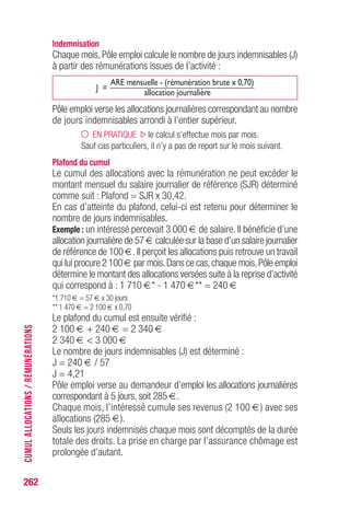 262
Indemnisation
Chaque mois,Pôle emploi calcule le nombre de jours indemnisables (J)
à partir des rémunérations issues de l’activité :
J =
ARE mensuelle - (rémunération brute x 0,70)
allocation journalière
Pôle emploi verse les allocations journalières correspondant au nombre
de jours indemnisables arrondi à l’entier supérieur.
EN PRATIQUE le calcul s’effectue mois par mois.
Sauf cas particuliers, il n’y a pas de report sur le mois suivant.
Plafond du cumul
Le cumul des allocations avec la rémunération ne peut excéder le
montant mensuel du salaire journalier de référence (SJR) déterminé
comme suit : Plafond = SJR x 30,42.
En cas d’atteinte du plafond, celui-ci est retenu pour déterminer le
nombre de jours indemnisables.
Exemple : un intéressé percevait 3 000 € de salaire. Il bénéficie d’une
allocation journalière de 57 € calculée sur la base d’un salaire journalier
de référence de 100 €. Il perçoit les allocations puis retrouve un travail
qui lui procure 2 100 € par mois.Dans ce cas,chaque mois,Pôle emploi
détermine le montant des allocations versées suite à la reprise d’activité
qui correspond à : 1 710 €* - 1 470 €** = 240 €
*1 710 € = 57 € x 30 jours
** 1 470 € = 2 100 € x 0,70
Le plafond du cumul est ensuite vérifié :
2 100 € + 240 € = 2 340 €
2 340 €  3 000 €
Le nombre de jours indemnisables (J) est déterminé :
J = 240 € / 57
J = 4,21
Pôle emploi verse au demandeur d’emploi les allocations journalières
correspondant à 5 jours, soit 285 €.
Chaque mois, l’intéressé cumule ses revenus (2 100 €) avec ses
allocations (285 €).
Seuls les jours indemnisés chaque mois sont décomptés de la durée
totale des droits. La prise en charge par l’assurance chômage est
prolongée d’autant.
CUMULALLOCATIONS/RÉMUNÉRATIONS
 