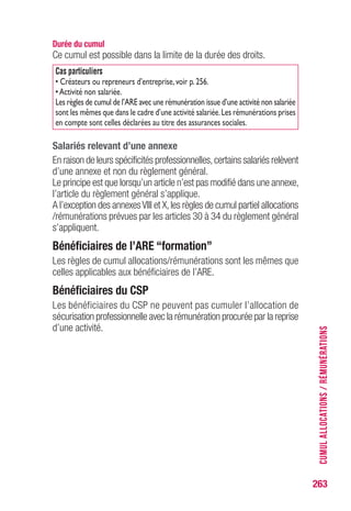 263
Durée du cumul
Ce cumul est possible dans la limite de la durée des droits.
Cas particuliers
• Créateurs ou repreneurs d’entreprise,voir p.256.
•Activité non salariée.
Les règles de cumul de l’ARE avec une rémunération issue d’une activité non salariée
sont les mêmes que dans le cadre d’une activité salariée.Les rémunérations prises
en compte sont celles déclarées au titre des assurances sociales.
Salariés relevant d’une annexe
En raison de leurs spécificités professionnelles,certains salariés relèvent
d’une annexe et non du règlement général.
Le principe est que lorsqu’un article n’est pas modifié dans une annexe,
l’article du règlement général s’applique.
A l’exception des annexesVIII et X,les règles de cumul partiel allocations
/rémunérations prévues par les articles 30 à 34 du règlement général
s’appliquent.
Bénéficiaires de l’ARE “formation”
Les règles de cumul allocations/rémunérations sont les mêmes que
celles applicables aux bénéficiaires de l’ARE.
Bénéficiaires du CSP
Les bénéficiaires du CSP ne peuvent pas cumuler l’allocation de
sécurisation professionnelle avec la rémunération procurée par la reprise
d’une activité. CUMULALLOCATIONS/RÉMUNÉRATIONS
 