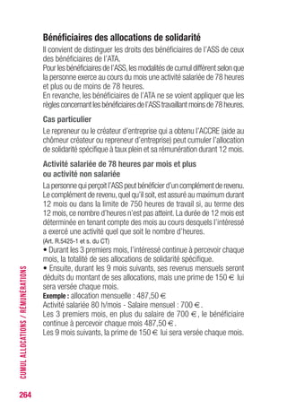 Bénéficiaires des allocations de solidarité
Il convient de distinguer les droits des bénéficiaires de l’ASS de ceux
des bénéficiaires de l’ATA.
Pour les bénéficiaires de l’ASS,les modalités de cumul diffèrent selon que
la personne exerce au cours du mois une activité salariée de 78 heures
et plus ou de moins de 78 heures.
En revanche, les bénéficiaires de l’ATA ne se voient appliquer que les
règlesconcernantlesbénéficiairesdel’ASStravaillantmoinsde78heures.
Cas particulier
Le repreneur ou le créateur d’entreprise qui a obtenu l’ACCRE (aide au
chômeur créateur ou repreneur d’entreprise) peut cumuler l’allocation
de solidarité spécifique à taux plein et sa rémunération durant 12 mois.
Activité salariée de 78 heures par mois et plus
ou activité non salariée
La personne qui perçoit l’ASS peut bénéficier d’un complément de revenu.
Le complément de revenu,quel qu’il soit,est assuré au maximum durant
12 mois ou dans la limite de 750 heures de travail si, au terme des
12 mois, ce nombre d’heures n’est pas atteint. La durée de 12 mois est
déterminée en tenant compte des mois au cours desquels l’intéressé
a exercé une activité quel que soit le nombre d’heures.
(Art. R.5425-1 et s. du CT)
• Durant les 3 premiers mois, l’intéressé continue à percevoir chaque
mois, la totalité de ses allocations de solidarité spécifique.
• Ensuite, durant les 9 mois suivants, ses revenus mensuels seront
déduits du montant de ses allocations, mais une prime de 150 € lui
sera versée chaque mois.
Exemple : allocation mensuelle : 487,50 €
Activité salariée 80 h/mois - Salaire mensuel : 700 €.
Les 3 premiers mois, en plus du salaire de 700 €, le bénéficiaire
continue à percevoir chaque mois 487,50 €.
Les 9 mois suivants, la prime de 150 € lui sera versée chaque mois.
264
CUMULALLOCATIONS/RÉMUNÉRATIONS
 
