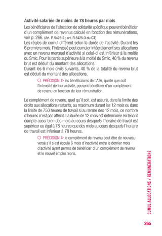 265
Activité salariée de moins de 78 heures par mois
Les bénéficiaires de l’allocation de solidarité spécifique peuvent bénéficier
d’un complément de revenus calculé en fonction des rémunérations,
voir p. 266. (Art. R.5425-2 ; art. R.5425-3 du CT)
Les règles de cumul diffèrent selon la durée de l’activité. Durant les
6 premiers mois,l’intéressé peut cumuler intégralement ses allocations
avec un revenu mensuel d’activité si celui-ci est inférieur à la moitié
du Smic. Pour la partie supérieure à la moitié du Smic, 40 % du revenu
brut est déduit du montant des allocations.
Durant les 6 mois civils suivants, 40 % de la totalité du revenu brut
est déduit du montant des allocations.
PRÉCISION les bénéficiaires de l’ATA, quelle que soit
l’intensité de leur activité, peuvent bénéficier d’un complément
de revenu en fonction de leur rémunération.
Le complément de revenu, quel qu’il soit, est assuré, dans la limite des
droits aux allocations restants,au maximum durant les 12 mois ou dans
la limite de 750 heures de travail si au terme des 12 mois, ce nombre
d’heures n’est pas atteint.La durée de 12 mois est déterminée en tenant
compte aussi bien des mois au cours desquels l’horaire de travail est
supérieur ou égal à 78 heures que des mois au cours desquels l’horaire
de travail est inférieur à 78 heures.
PRÉCISION le complément de revenu peut être de nouveau
versé s’il s’est écoulé 6 mois d’inactivité entre le dernier mois
d’activité ayant permis de bénéficier d’un complément de revenu
et le nouvel emploi repris.
CUMULALLOCATIONS/RÉMUNÉRATIONS
 