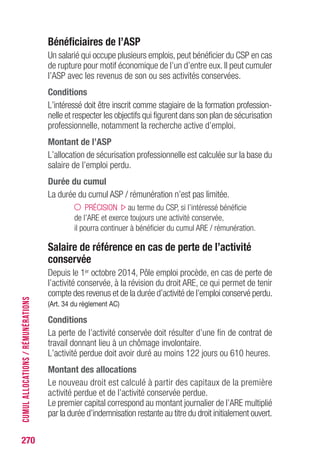 270
Bénéficiaires de l’ASP
Un salarié qui occupe plusieurs emplois, peut bénéficier du CSP en cas
de rupture pour motif économique de l’un d’entre eux. Il peut cumuler
l’ASP avec les revenus de son ou ses activités conservées.
Conditions
L’intéressé doit être inscrit comme stagiaire de la formation profession-
nelle et respecter les objectifs qui figurent dans son plan de sécurisation
professionnelle, notamment la recherche active d’emploi.
Montant de l’ASP
L’allocation de sécurisation professionnelle est calculée sur la base du
salaire de l’emploi perdu.
Durée du cumul
La durée du cumul ASP / rémunération n’est pas limitée.
PRÉCISION au terme du CSP, si l’intéressé bénéficie
de l’ARE et exerce toujours une activité conservée,
il pourra continuer à bénéficier du cumul ARE / rémunération.
Salaire de référence en cas de perte de l’activité
conservée
Depuis le 1er octobre 2014, Pôle emploi procède, en cas de perte de
l’activité conservée, à la révision du droit ARE, ce qui permet de tenir
compte des revenus et de la durée d’activité de l’emploi conservé perdu.
(Art. 34 du règlement AC)
Conditions
La perte de l’activité conservée doit résulter d’une fin de contrat de
travail donnant lieu à un chômage involontaire.
L’activité perdue doit avoir duré au moins 122 jours ou 610 heures.
Montant des allocations
Le nouveau droit est calculé à partir des capitaux de la première
activité perdue et de l’activité conservée perdue.
Le premier capital correspond au montant journalier de l’ARE multiplié
par la durée d’indemnisation restante au titre du droit initialement ouvert.
CUMULALLOCATIONS/RÉMUNÉRATIONS
 