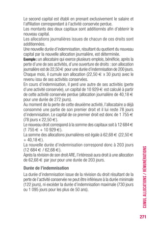 271
Le second capital est établi en prenant exclusivement le salaire et
l’affiliation correspondant à l’activité conservée perdue.
Les montants des deux capitaux sont additionnés afin d’obtenir le
nouveau capital.
Les allocations journalières issues de chacun de ces droits sont
additionnées.
Une nouvelle durée d’indemnisation, résultant du quotient du nouveau
capital par la nouvelle allocation journalière, est déterminée.
Exemple : un allocataire qui exerce plusieurs emplois, bénéficie, après la
perte d’une de ses activités, d’une ouverture de droits : son allocation
journalière est de 22,50 € pour une durée d’indemnisation de 200 jours.
Chaque mois, il cumule son allocation (22,50 € x 30 jours) avec le
revenu issu de ses activités conservées.
En cours d’indemnisation, il perd une autre de ses activités (perte
d’une activité conservée), un capital de 10 929 € est calculé à partir
de cette activité conservée perdue (allocation journalière de 40,18 €
pour une durée de 272 jours).
Au moment de la perte de cette deuxième activité, l’allocataire a déjà
consommé une partie de son premier droit et il lui reste 78 jours
d’indemnisation. Le capital de ce premier droit est donc de 1 755 €
(78 jours x 22,50 €).
Le nouveau droit correspond à la somme des capitaux soit à 12 684 €
(1 755 € + 10 929 €).
La somme des allocations journalières est égale à 62,68 € (22,50 €
+ 40,18 €).
La nouvelle durée d’indemnisation correspond donc à 203 jours
(12 684 € / 62,68 €).
Aprés la révision de son droitARE,l’intéressé aura droit à une allocation
de 62,68 € par jour pour une durée de 203 jours.
Durée de l’indemnisation
La durée d’indemnisation issue de la révision du droit résultant de la
perte de l’activité conservée ne peut être inférieure à la durée minimale
(122 jours), ni excéder la durée d’indemnisation maximale (730 jours
ou 1 095 jours pour les plus de 50 ans).
CUMULALLOCATIONS/RÉMUNÉRATIONS
 