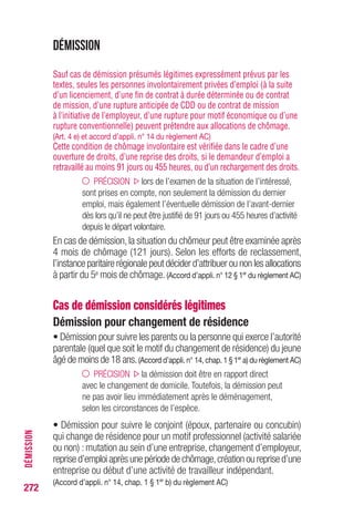 272
DÉMISSION
Démission
Sauf cas de démission présumés légitimes expressément prévus par les
textes, seules les personnes involontairement privées d’emploi (à la suite
d’un licenciement, d’une fin de contrat à durée déterminée ou de contrat
de mission, d’une rupture anticipée de CDD ou de contrat de mission
à l’initiative de l’employeur, d’une rupture pour motif économique ou d’une
rupture conventionnelle) peuvent prétendre aux allocations de chômage.
(Art. 4 e) et accord d’appli. n° 14 du règlement AC)
Cette condition de chômage involontaire est vérifiée dans le cadre d’une
ouverture de droits, d’une reprise des droits, si le demandeur d’emploi a
retravaillé au moins 91 jours ou 455 heures, ou d’un rechargement des droits.
PRÉCISION lors de l’examen de la situation de l’intéressé,
sont prises en compte, non seulement la démission du dernier
emploi, mais également l’éventuelle démission de l’avant-dernier
dès lors qu’il ne peut être justifié de 91 jours ou 455 heures d’activité
depuis le départ volontaire.
En cas de démission,la situation du chômeur peut être examinée après
4 mois de chômage (121 jours). Selon les efforts de reclassement,
l’instance paritaire régionale peut décider d’attribuer ou non les allocations
à partir du 5e mois de chômage.(Accord d’appli. n° 12 § 1er
du règlement AC)
Cas de démission considérés légitimes
Démission pour changement de résidence
• Démission pour suivre les parents ou la personne qui exerce l’autorité
parentale (quel que soit le motif du changement de résidence) du jeune
âgé de moins de 18 ans.(Accord d’appli. n° 14, chap. 1 § 1er
a) du règlement AC)
PRÉCISION la démission doit être en rapport direct
avec le changement de domicile. Toutefois, la démission peut
ne pas avoir lieu immédiatement après le déménagement,
selon les circonstances de l’espèce.
• Démission pour suivre le conjoint (époux, partenaire ou concubin)
qui change de résidence pour un motif professionnel (activité salariée
ou non) : mutation au sein d’une entreprise, changement d’employeur,
reprise d’emploi après une période de chômage,création ou reprise d’une
entreprise ou début d’une activité de travailleur indépendant.
(Accord d’appli. n° 14, chap. 1 § 1er
b) du règlement AC)
 