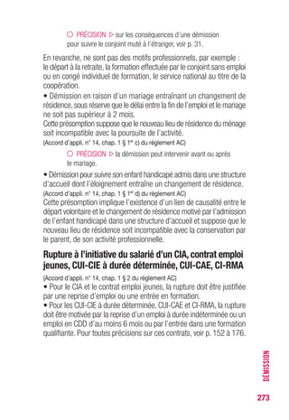 273
DÉMISSION
PRÉCISION sur les conséquences d’une démission
pour suivre le conjoint muté à l’étranger, voir p. 31.
En revanche, ne sont pas des motifs professionnels, par exemple :
le départ à la retraite, la formation effectuée par le conjoint sans emploi
ou en congé individuel de formation, le service national au titre de la
coopération.
• Démission en raison d’un mariage entraînant un changement de
résidence,sous réserve que le délai entre la fin de l’emploi et le mariage
ne soit pas supérieur à 2 mois.
Cette présomption suppose que le nouveau lieu de résidence du ménage
soit incompatible avec la poursuite de l’activité.
(Accord d’appli. n° 14, chap. 1 § 1er
c) du règlement AC)
PRÉCISION la démission peut intervenir avant ou après
le mariage.
• Démission pour suivre son enfant handicapé admis dans une structure
d’accueil dont l’éloignement entraîne un changement de résidence.
(Accord d’appli. n° 14, chap. 1 § 1er
d) du règlement AC)
Cette présomption implique l’existence d’un lien de causalité entre le
départ volontaire et le changement de résidence motivé par l’admission
de l’enfant handicapé dans une structure d’accueil et suppose que le
nouveau lieu de résidence soit incompatible avec la conservation par
le parent, de son activité professionnelle.
Rupture à l’initiative du salarié d’un CIA, contrat emploi
jeunes, CUI-CIE à durée déterminée, CUI-CAE, CI-RMA
(Accord d’appli. n° 14, chap. 1 § 2 du règlement AC)
• Pour le CIA et le contrat emploi jeunes, la rupture doit être justifiée
par une reprise d’emploi ou une entrée en formation.
• Pour les CUI-CIE à durée déterminée, CUI-CAE et CI-RMA, la rupture
doit être motivée par la reprise d’un emploi à durée indéterminée ou un
emploi en CDD d’au moins 6 mois ou par l’entrée dans une formation
qualifiante. Pour toutes précisions sur ces contrats, voir p. 152 à 176.
 