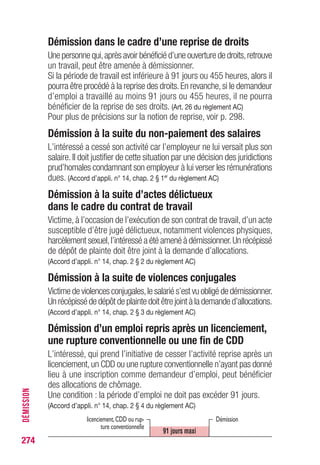 Démission dans le cadre d’une reprise de droits
Une personne qui,après avoir bénéficié d’une ouverture de droits,retrouve
un travail, peut être amenée à démissionner.
Si la période de travail est inférieure à 91 jours ou 455 heures, alors il
pourra être procédé à la reprise des droits.En revanche,si le demandeur
d’emploi a travaillé au moins 91 jours ou 455 heures, il ne pourra
bénéficier de la reprise de ses droits. (Art. 26 du règlement AC)
Pour plus de précisions sur la notion de reprise, voir p. 296.
Démission à la suite du non-paiement des salaires
L’intéressé a cessé son activité car l’employeur ne lui versait plus son
salaire.Il doit justifier de cette situation par une décision des juridictions
prud’homales condamnant son employeur à lui verser les rémunérations
dues. (Accord d’appli. n° 14, chap. 2 § 1er
du règlement AC)
Démission à la suite d’actes délictueux
dans le cadre du contrat de travail
Victime, à l’occasion de l’exécution de son contrat de travail, d’un acte
susceptible d’être jugé délictueux, notamment violences physiques,
harcèlement sexuel,l’intéressé a été amené à démissionner.Un récépissé
de dépôt de plainte doit être joint à la demande d’allocations.
(Accord d’appli. n° 14, chap. 2 § 2 du règlement AC)
Démission à la suite de violences conjugales
Victime de violences conjugales,le salarié s’est vu obligé de démissionner.
Un récépissé de dépôt de plainte doit être joint à la demande d’allocations.
(Accord d’appli. n° 14, chap. 2 § 3 du règlement AC)
Démission d’un emploi repris après un licenciement,
une rupture conventionnelle ou une fin de CDD
L’intéressé, qui prend l’initiative de cesser l’activité reprise après un
licenciement,un CDD ou une rupture conventionnelle n’ayant pas donné
lieu à une inscription comme demandeur d’emploi, peut bénéficier
des allocations de chômage.
Une condition : la période d’emploi ne doit pas excéder 91 jours.
(Accord d’appli. n° 14, chap. 2 § 4 du règlement AC)
274
DÉMISSION
Démissionlicenciement,CDD ou rup-
ture conventionnelle
91 jours maxi
 