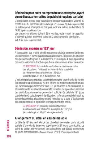Démission pour créer ou reprendre une entreprise,ayant
donné lieu aux formalités de publicité requises par la loi
L’activité doit cesser pour des raisons indépendantes de la volonté du
créateur ou du repreneur. (Accord d’appli. n° 14, chap. 2 § 9 du règlement AC)
Le salarié privé d’emploi ne doit pas avoir été admis au bénéfice de
l’ARE après sa démission.
Les autres conditions doivent être réunies, notamment la cessation
d’activité qui doit intervenir dans les 3 ans suivant la démission.
(Art. 7 § 4 b) du règlement AC)
Démission, examen au 122e
jour
A l’exception des motifs de démission considérés comme légitimes,
une démission n’ouvre pas droit aux allocations.Toutefois, la situation
des personnes toujours à la recherche d’un emploi 4 mois après leur
cessation volontaire d’activité peut être réexaminée à leur demande.
PRÉCISION lors de la notification de décision de refus
des allocations, l’intéressé est informé de la possibilité
de réexamen de sa situation au 122e jour.
(Accord d’appli. n° 8 § 4 du règlement AC)
L’instance paritaire régionale est compétente pour examiner la demande.
Elle prendra sa décision au vu des efforts de reclassement effectués.
Cet examen ne peut intervenir que 121 jours après la fin du contrat au
titre de laquelle les allocations ont été refusées ou après l’épuisement
des droits lorsqu’un rechargement est sollicité. Ce délai de 121 jours
court de date à date.Le point de départ est la fin du contrat de travail au
titre de laquelle les allocations ont été refusées ou la date d’épuisement
des droits lorsqu’il s’agit d’un rechargement des droits.
PRÉCISION en cas de décision favorable,
les allocations sont attribuées à compter du 122e jour.
(Accord d’appli. n° 12 § 1er
du règlement AC)
Allongement du délai en cas de maladie
Le délai de 121 jours est allongé des périodes indemnisées par la sécurité
sociale d’une durée égale ou supérieure à 21 jours consécutifs. Le
point de départ du versement des allocations est décalé du nombre
de jours correspondant. (Accord d’appli. n° 12 § 1er
du règlement AC)
276
DÉMISSION
 