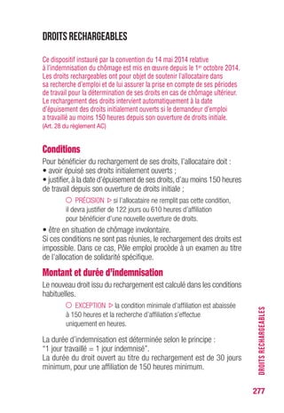 277
DROITSRECHARGEABLES
DROITS RECHARGEABLES
Ce dispositif instauré par la convention du 14 mai 2014 relative
à l’indemnisation du chômage est mis en œuvre depuis le 1er octobre 2014.
Les droits rechargeables ont pour objet de soutenir l’allocataire dans
sa recherche d’emploi et de lui assurer la prise en compte de ses périodes
de travail pour la détermination de ses droits en cas de chômage ultérieur.
Le rechargement des droits intervient automatiquement à la date
d’épuisement des droits initialement ouverts si le demandeur d’emploi
a travaillé au moins 150 heures depuis son ouverture de droits initiale.
(Art. 28 du règlement AC)
Conditions
Pour bénéficier du rechargement de ses droits, l’allocataire doit :
• avoir épuisé ses droits initialement ouverts ;
• justifier, à la date d’épuisement de ses droits, d’au moins 150 heures
de travail depuis son ouverture de droits initiale ;
PRÉCISION si l’allocataire ne remplit pas cette condition,
il devra justifier de 122 jours ou 610 heures d’affiliation
pour bénéficier d’une nouvelle ouverture de droits.
• être en situation de chômage involontaire.
Si ces conditions ne sont pas réunies, le rechargement des droits est
impossible. Dans ce cas, Pôle emploi procède à un examen au titre
de l’allocation de solidarité spécifique.
Montant et durée d’indemnisation
Le nouveau droit issu du rechargement est calculé dans les conditions
habituelles.
EXCEPTION la condition minimale d’affiliation est abaissée
à 150 heures et la recherche d’affiliation s’effectue
uniquement en heures.
La durée d’indemnisation est déterminée selon le principe :
“1 jour travaillé = 1 jour indemnisé”.
La durée du droit ouvert au titre du rechargement est de 30 jours
minimum, pour une affiliation de 150 heures minimum.
 