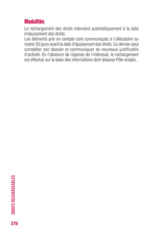 278
DROITSRECHARGEABLES
Modalités
Le rechargement des droits intervient automatiquement à la date
d’épuisement des droits.
Les éléments pris en compte sont communiqués à l’allocataire au
moins 30 jours avant la date d’épuisement des droits. Ce dernier peut
compléter son dossier et communiquer de nouveaux justificatifs
d’activité. En l’absence de réponse de l’intéressé, le rechargement
est effectué sur la base des informations dont dispose Pôle emploi.
 