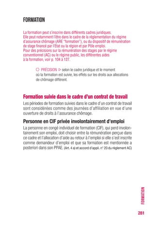 281
FORMATION
Formation
La formation peut s’inscrire dans différents cadres juridiques.
Elle peut notamment l’être dans le cadre de la réglementation du régime
d’assurance chômage (ARE “formation”), ou du dispositif de rémunération
de stage financé par l’Etat ou la région et par Pôle emploi.
Pour des précisions sur la rémunération des stages par le régime
conventionnel (AC) ou le régime public, les différentes aides
à la formation, voir p. 104 à 127.
PRÉCISION selon le cadre juridique et le moment
où la formation est suivie, les effets sur les droits aux allocations
de chômage diffèrent.
Formation suivie dans le cadre d’un contrat de travail
Les périodes de formation suivies dans le cadre d’un contrat de travail
sont considérées comme des journées d’affiliation en vue d’une
ouverture de droits à l’assurance chômage.
Personne en CIF privée involontairement d’emploi
La personne en congé individuel de formation (CIF), qui perd involon-
tairement son emploi, doit choisir entre la rémunération perçue dans
ce cadre et l’allocation d’aide au retour à l’emploi si elle s’est inscrite
comme demandeur d’emploi et que sa formation est mentionnée a
posteriori dans son PPAE. (Art. 4 a) et accord d’appli. n° 20 du règlement AC)
 