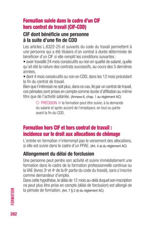 Formation suivie dans le cadre d’un CIF
hors contrat de travail (CIF-CDD)
CIF dont bénéficie une personne
à la suite d’une fin de CDD
Les articles L.6322-25 et suivants du code du travail permettent à
une personne qui a été titulaire d’un contrat à durée déterminée de
bénéficier d’un CIF si elle remplit les conditions suivantes :
• avoir travaillé 24 mois consécutifs ou non en qualité de salarié,quelle
qu’ait été la nature des contrats successifs, au cours des 5 dernières
années,
• dont 4 mois consécutifs ou non en CDD, dans les 12 mois précédant
la fin du contrat de travail.
Bien que l’intéressé ne soit plus,dans ce cas,lié par un contrat de travail,
ces périodes sont prises en compte comme durée d’affiliation au même
titre que de l’activité salariée. (Annexe 6, chap. 1 au règlement AC)
PRÉCISION la formation peut être suivie, à la demande
du salarié et après accord de l’employeur, en tout ou partie
avant la fin du CDD.
Formation hors CIF et hors contrat de travail :
incidence sur le droit aux allocations de chômage
L’entrée en formation n’interrompt pas le versement des allocations,
si elle est suivie dans le cadre d’un PPAE. (Art. 4 a) du règlement AC)
Allongement du délai de forclusion
Une personne peut perdre son activité et suivre immédiatement une
formation dans le cadre de la formation professionnelle continue ou
la VAE (livres 3e et 4e de la 6e partie du code du travail), sans s’inscrire
comme demandeur d’emploi.
Dans cette hypothèse,le délai de 12 mois au-delà duquel son inscription
ne peut plus être prise en compte (délai de forclusion) est allongé de
la période de formation. (Art. 7 § 2 d) du règlement AC)
282
FORMATION
 