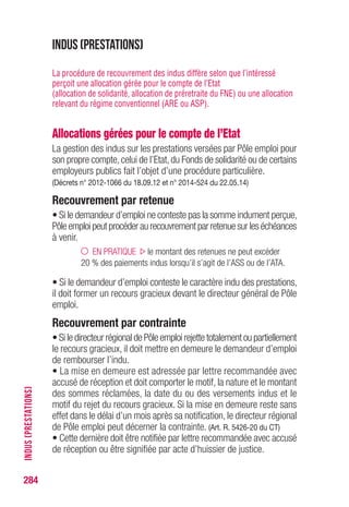 284
Indus (Allocations gérées pour le compte de l’Etat)
La gestion des indus sur les prestations versées par Pôle emploi pour
son propre compte, celui de l’Etat, du Fonds de solidarité ou de certains
employeurs publics fait l’objet d’une procédure particulière.
(Art. L.5426-8-1 à L.5426-8-3 ; art. R.5426-18 et s. du CT)
Recouvrement par retenue
• Si le demandeur d’emploi ne conteste pas la somme indument perçue,
Pôle emploi peut procéder au recouvrement par retenue sur les échéances
à venir.
EN PRATIQUE le montant des retenues ne peut excéder
20 % des paiements indus lorsqu’il s’agit de l’ASS ou de l’ATA.
• Si le demandeur d’emploi conteste le caractère indu des prestations,
il doit former un recours gracieux devant le directeur général de Pôle
emploi.
Recouvrement par contrainte
• Si le directeur régional de Pôle emploi rejette totalement ou partiellement
le recours gracieux, il doit mettre en demeure le demandeur d’emploi
de rembourser l’indu.
• La mise en demeure est adressée par lettre recommandée avec
accusé de réception et doit comporter le motif, la nature et le montant
des sommes réclamées, la date du ou des versements indus et le
motif du rejet du recours gracieux. Si la mise en demeure reste sans
effet dans le délai d’un mois après sa notification, le directeur régional
de Pôle emploi peut décerner la contrainte. (Art. R. 5426-20 du CT)
• Cette dernière doit être notifiée par lettre recommandée avec accusé
de réception ou être signifiée par acte d’huissier de justice.
L’acte ou la lettre doit mentionner la référence de la contrainte, le
montant des sommes réclamées, la nature des prestations en cause,
le délai dans lequel l'opposition doit être formée, l'adresse du tribunal
compétent et les formes requises pour sa saisine. (Art. R.5426-21 du CT)
INDUS(PRESTATIONS)
 