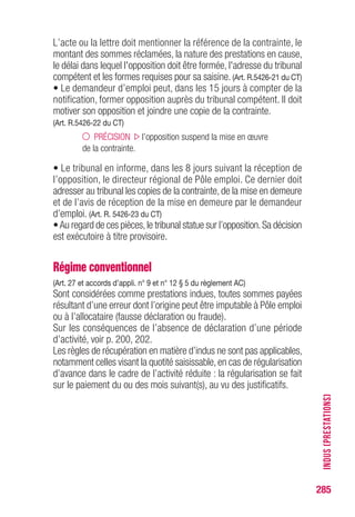 285
• Le demandeur d’emploi peut, dans les 15 jours à compter de la
notification, former opposition auprès du tribunal compétent. Il doit
motiver son opposition et joindre une copie de la contrainte.
(Art. R.5426-22 du CT)
PRÉCISION l’opposition suspend la mise en œuvre
de la contrainte.
• Le tribunal en informe, dans les 8 jours suivant la réception de
l’opposition, le directeur régional de Pôle emploi. Ce dernier doit
adresser au tribunal les copies de la contrainte, de la mise en demeure
et de l’avis de réception de la mise en demeure par le demandeur
d’emploi. (Art. R. 5426-23 du CT)
•Au regard de ces pièces,le tribunal statue sur l’opposition.Sa décision
est exécutoire à titre provisoire.
INDUS(PRESTATIONS)
 