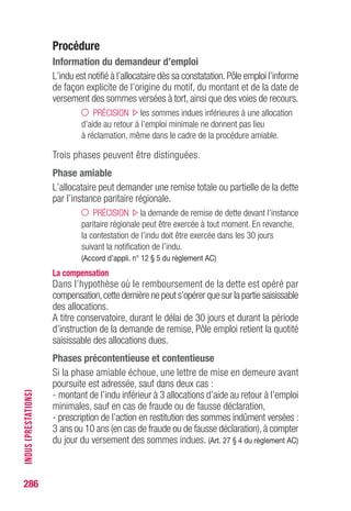 286
Maladie
Pour percevoir les allocations de chômage, la personne privée d’emploi
doit être apte physiquement à l’emploi. (Art. L.5422-1 du CT)
La maladie fait obstacle au versement des allocations, sauf lorsque la
condition d’aptitude n’est pas requise ; il en est ainsi pour les préretraites
FNE.
La personne peut être malade :
• au moment où elle perd son emploi ;
• pendant qu’elle est indemnisée.
Personne malade au moment
Pendant l’indemnisation
de la fin du contrat de travail
ARE Pas de versement car cette • Interruption du versement
personne ne peut s’inscrire des allocations.
comme demandeur d’emploi, (Art.25 § 1er c) du règlementAC)
mais la période de maladie •Transfert en catégorie
allonge le délai de 12 mois administrative 4*
pendant lequel elle peut si arrêt  15 jours.
s’inscrire pour ouvrir des droits. • Cessation de l’IDE si la
(Art.7 § 2 a) du règlementAC) maladie dure plus de 6 mois.
ASR / ASP Adhésion possible. • Interruption du versement
Pas de versement pendant des allocations.(Art.12 b) de la
l’arrêt maladie. convention du 19.02.09 et 17 b)
de la convention CSP du 26.01.15)
Allocation Pas de versement. • Interruption du versement
de solidarité Condition de recherche d’emploi des allocations.
non remplie. Condition de recherche
(Art.R.5423-1 du CT) d’emploi non remplie.
(Art.R.5423-9 du CT)
•Transfert en catégorie 4*
si arrêt  15 jours.
• Cessation de l’IDE si la
maladie dure plus de 6 mois.
Préretraite La condition d’aptitude Maintien du versement
FNE n’est pas une condition des allocations.
d’adhésion. (Art.9 de l’arrêté du 20.04.99)
* de la liste des demandeurs d’emploi.
MALADIE
 