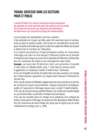 27
Travail successif dans les secteurs
privé et public
L’article R.5424-2 du code du travail permet de coordonner
les périodes de travail exercées dans les secteurs privé et public
afin d’examiner les droits aux allocations de chômage et
de déterminer à qui incombe la charge de l’indemnisation.
Les principes de coordination sont les suivants :
• les périodes de travail, qu’elles aient été exercées dans le secteur
privé ou dans le secteur public, sont prises en considération aussi bien
pour l’ouverture de droits que pour le calcul du salaire de référence servant
à déterminer le montant de l’allocation.
• Le régime qui prend en charge (employeur public ou l’assurance
chômage) est celui au titre duquel l’intéressé justifie de la période
d’emploi la plus longue au cours de la période de référence recherchée
lors de l’ouverture de droits ou du rechargement des droits.
Exemple : au cours des 28 derniers mois, une personne a travaillé
4 mois dans un hôpital public, puis 1 mois dans le secteur privé.
Il appartient à l’employeur public d’indemniser l’intéressé.
• En cas d’égalité de durée d’emploi dans les deux secteurs, la charge
de l’indemnisation appartient au régime dont relevait l’intéressé en
dernier lieu.
• En cas de durées d’affiliation égales dans les deux secteurs et de fins
de contrat de travail concomitantes, chaque organisme (employeur
public et l’assurance chômage) assure pour sa part l’indemnisation.
• En cas de travail à temps partiel inférieur à la moitié de la durée légale
ou conventionnelle, la période d’emploi est proratisée.
• En cas de nouvelle prise en charge et en présence d’un reliquat de
droits à l’assurance chômage,le versement des allocations déterminées
lors de l’ouverture de droit initiale est repris par le régime qui en avait
initialement la charge (voir p. 296).
TRAVAILSUCCESSIFDANSLESSECTEURSPRIVÉETPUBLIC
 