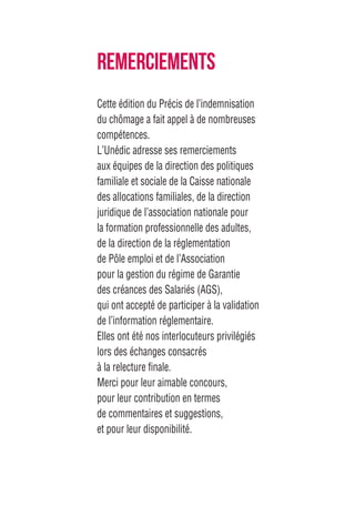 Cette édition du Précis de l’indemnisation
du chômage a fait appel à de nombreuses
compétences.
L’Unédic adresse ses remerciements
aux équipes de la direction des politiques
familiale et sociale de la Caisse nationale
des allocations familiales, de la direction
juridique de l’association nationale pour
la formation professionnelle des adultes,
de la direction de la réglementation
de Pôle emploi et de l’Association
pour la gestion du régime de Garantie
des créances des Salariés (AGS),
qui ont accepté de participer à la validation
de l’information réglementaire.
Elles ont été nos interlocuteurs privilégiés
lors des échanges consacrés
à la relecture finale.
Merci pour leur aimable concours,
pour leur contribution en termes
de commentaires et suggestions,
et pour leur disponibilité.
REMERCIEMENTS
 