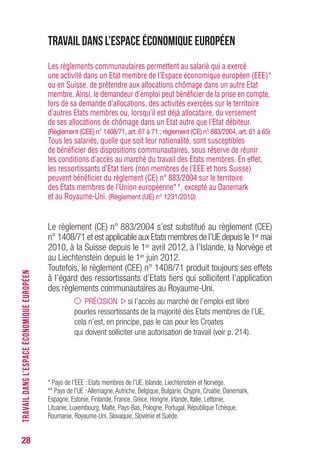 28
Travail dans l’Espace économique européen
Les règlements communautaires permettent au salarié qui a exercé
une activité dans un Etat membre de l’Espace économique européen (EEE)*
ou en Suisse, de prétendre aux allocations chômage dans un autre Etat
membre. Ainsi, le demandeur d’emploi peut bénéficier de la prise en compte,
lors de sa demande d’allocations, des activités exercées sur le territoire
d’autres Etats membres ou, lorsqu’il est déjà allocataire, du versement
de ses allocations de chômage dans un Etat autre que l’Etat débiteur.
(Règlement (CEE) n° 1408/71, art. 67 à 71 ; règlement (CE) n° 883/2004, art. 61 à 65)
Tous les salariés, quelle que soit leur nationalité, sont susceptibles
de bénéficier des dispositions communautaires, sous réserve de réunir
les conditions d’accès au marché du travail des Etats membres. En effet,
les ressortissants d’Etat tiers (non membres de l’EEE et hors Suisse)
peuvent bénéficier du règlement (CE) n° 883/2004 sur le territoire
des Etats membres de l’Union européenne**, excepté au Danemark
et au Royaume-Uni. (Règlement (UE) n° 1231/2010)
Le règlement (CE) n° 883/2004 s’est substitué au règlement (CEE)
n° 1408/71 et est applicable aux Etats membres de l’UE depuis le 1er mai
2010, à la Suisse depuis le 1er avril 2012, à l’Islande, la Norvège et
au Liechtenstein depuis le 1er juin 2012.
Toutefois, le règlement (CEE) n° 1408/71 produit toujours ses effets
à l’égard des ressortissants d’Etats tiers qui sollicitent l’application
des règlements communautaires au Royaume-Uni.
PRÉCISION si l’accès au marché de l’emploi est libre
pourles ressortissants de la majorité des Etats membres de l’UE,
cela n’est, en principe, pas le cas pour les Croates
qui doivent solliciter une autorisation de travail (voir p. 214).
* Pays de l’EEE : Etats membres de l’UE, Islande, Liechtenstein et Norvège.
** Pays de l’UE :Allemagne,Autriche, Belgique, Bulgarie, Chypre, Croatie, Danemark,
Espagne, Estonie, Finlande, France, Grèce, Hongrie, Irlande, Italie, Lettonie,
Lituanie, Luxembourg, Malte, Pays-Bas, Pologne, Portugal, République Tchèque,
Roumanie, Royaume-Uni, Slovaquie, Slovénie et Suède.
TRAVAILDANSL’ESPACEÉCONOMIQUEEUROPÉEN
 